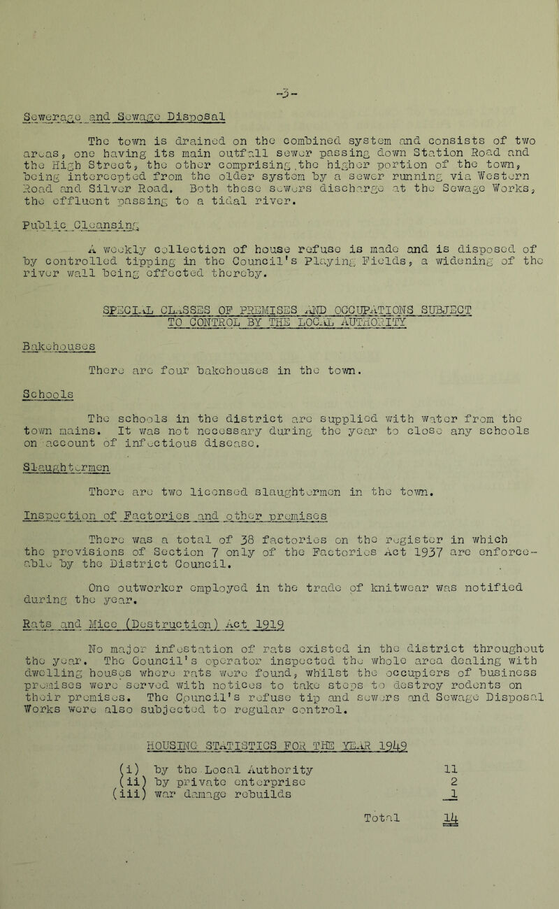 ^3- Sewera.^.Q and Sewa.rge Disposal The town is drained on the comlDined system and consists of tv/o ar^aSs one having its main outfall sewer passing dovra Station Road and the High Streetj the other comprising ,the higher portion of the town, ■being intercepted from the older system by a sewer running via Western Road and Silver Road. Both these sewurs discharge at the Sewage V/orks, the effluent passing to a tidal river. Public Cleansing A weekly collection of house refuse is made and is disposed of by controlled tipping in the Council’s Playing Fields, a widening of the river wall being effected thereby. SFEGl.xL CK^SSBS OF PREMISES .INI) OGC UPxiT I ON S S UB JE C T TO CONTROL BY THE LOCrA. AUTHORITY Bakehouses There are four bakehouses in the town. Schools The schools in the district are supplied with water from the town mains. It v/as not necessary during the year to close any schools on account of inf^-ctious disease. Slaughtermen There are tv/o licensed slaughtermen in the town. Inspection of Factories and other premises There was a total of 38 factories on the register in which the provisions of Section 7 only of the Factories Act 1937 are enforce™ ablu by the District Council. One outv/orkcr employed in the trade of knitwear was notified during the year. Rats and Mice (Destruction) Act 1919 No major infestation of rats existed in the district throughout the year. The Council’s operator inspected the v/holc area dealing with dwelling houses whore rats were found, whilst the occupiers of business promises were served with notices to take steps to destroy rodents on their promises. The C.ouncil’s refuse tip and sewers and Sewage Disposal Works were also subjected to regular control. HOUSING- .STxiTISTIQS FOR THS miR 19A9 (i) by the.Local Authority 11 (ii) by private enterprise 2 (iii; war damage rebuilds __1 Total ^