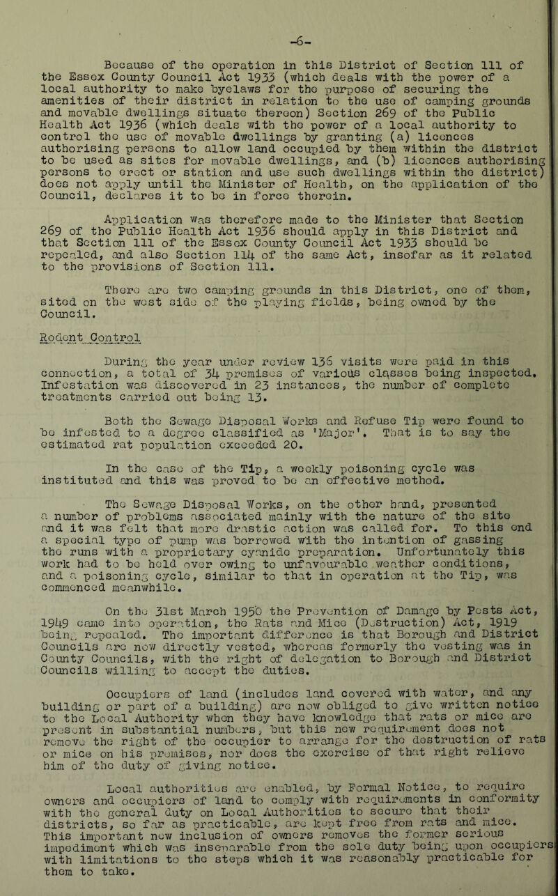 I Because of the operation in this District of Section 111 of the Essex County Council Act 1933 (which deals with the power of a local authority to make byelaws for the purpose of securing the amenities of their district in relation to the use of camping grounds and movable dwellings situate thereon) Section 269 of the PuDlic Health Act 1936 (which deals v;ith the power of a local authority to control the use of raovaDle dwellings hy granting (a) licences authorising persons to allow land occupied hy them within the district to he used as sites for movable dwellings, and (h) licences authorising persons to erect or station and use such dwellings within the district) does not apply until the Minister of Health, on the application of the Council, declares it to he in force therein. Application was therefore made to the Minister that Section 269 of the Public Health Act 1936 should apply in this District and that Section 111 of the Essex County Council Act 1933 should he repealed, and also Section 114 of the same Act, insofar as it related to the provisions of Section 111. There are tv/o camping grounds in this District, one of them, sited on the west side of the playing fields, being ov/ned hy the Council. Ro don t Control During the year under review I36 visits v/ere paid in this connection, a total of 34 premises of various classes being inspected. Infestation was discovered in 23 instances, the number of complete treatments carried out being 13. Both the Sov/ago Disposal ¥orte and Refuse Tip were found to bo infested to a degree classified as ’Major', That is to say the estimated rat population exceeded 20. In the case of the Tip, a weekly poisoning cycle was 1 instituted and this was proved to be an effective method. The Sewage Disposal Works, on the other h.and, presented a number of problems associated mainly with the nature of the site and it v/as felt that more drastic action was called for. To this end a special typo of pump was borrowed with the intention of gassing the runs with a iDropriotary cyanide preparation. Unfortunately this work had to bo held over ov/ing to unfavourable v/eathor conditions, and a poisoning cycle, similar to that in operation at the Tip, was commenced meanwhile. On the 31st March 1950 the Prevention of Damage by Pests Act, 1949 caiiic into operation, the Rats and Mice (Destruction) Act, 1919 bein^', repealed. The important difference is that Borough and District Councils arc now directly vested, v/hcreas formerly the vesting was in County Councils, with the right of delegation to Borough and District Councils v/illing to accept the duties. Occupiers of land (includes land covered with water, and any building or part of a building) are now obliged to give written notice to the Local Authority when they have knowledge that rats or mice arc present in substantial numbers, but this new renuirement does not remove the right of the occupier to arrange for the destruction of rats or mice on his premises, nor docs the exorcise of that right relievo him of the duty of giving notice. Local authorities are enabled, by Formal Notice, to renuirc owners and occupiers of land to comply with roouirements in conformity with the general duty on Local Authorities to secure that their districts, so far as practicable, are kept free from rats and mice. This important new inclusion of ownci’s removes the former serious impediment which was inseparable from the sole duty being upon occupiers! with limitations to the steps which it was reasonably i^racticable for them to take.