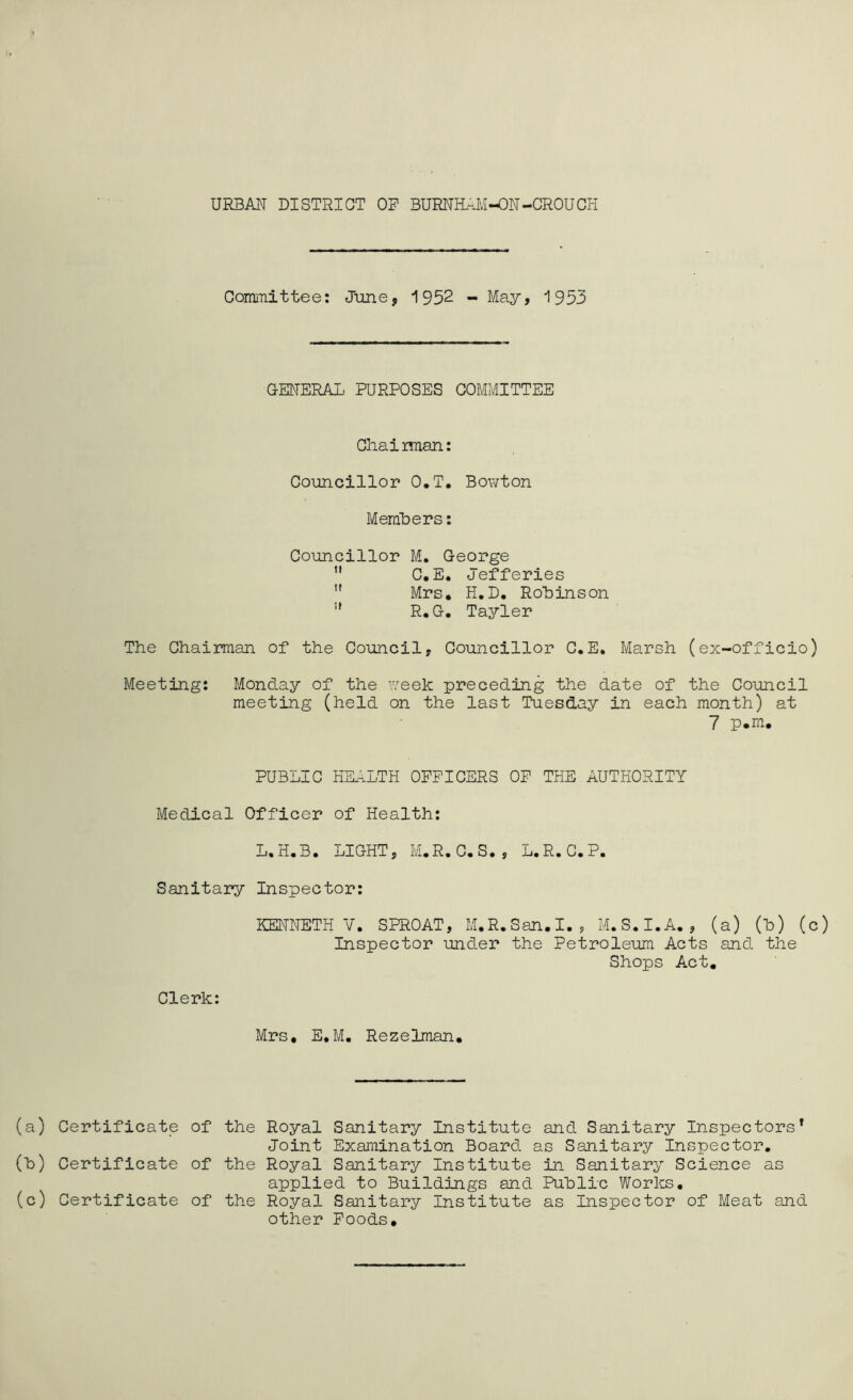 URBAN DISTRICT OF BURNHAM-ON-CROUCH Committee: June, 1952 - May, 1953 GENERAL PURPOSES COMMITTEE Ghai man: Councillor O.T. Bowton Members: Councillor M. George  C.E. Jefferies u Mrs. H.D. Robinson  R.G. Tayler The Chairman of the Council, Councillor C.E. Marsh (ex-officio) Meeting: Monday of the week preceding the date of the Council meeting (held on the last Tuesday in each month) at 7 p.m. PUBLIC HEALTH OFFICERS OF THE AUTHORITY Medical Officer of Health: L.H.B. LIGHT, M.R. C.S. , L.R. C.P. Sanitary Inspector: KENNETH V. SPROAT, M.R.San.I., M.S.I.A., (a) (h) (c) Inspector under the Petroleum Acts and the Shops Act. Clerk: Mrs, E.M. Rezelman. (a) Certificate of the Royal Sanitary Institute and Sanitary Inspectors1 Joint Examination Board as Sanitary Inspector. (h) Certificate of the Royal Sanitary Institute in Sanitary Science as applied to Buildings and Public Works. (c) Certificate of the Royal Sanitary Institute as Inspector of Meat and other Foods,