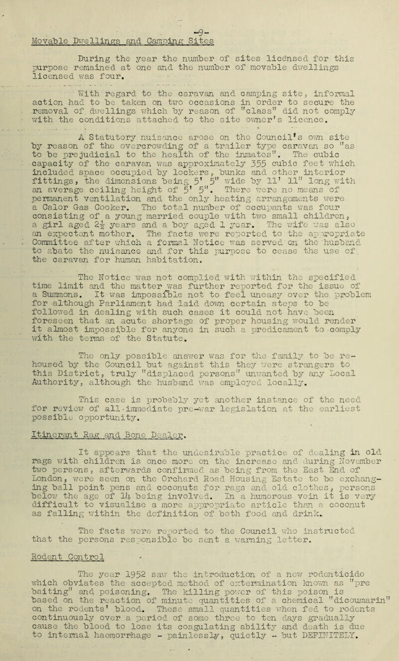 ~9- Movable Dwellings and Camping Sites During the year the number of sites licensed for this purpose remained at one and the number of movable dwellings licensed was four. With regard to the caravan and camping site* informal action had to he taken on two occasions in order to secure the removal of dwellings which by reason of class did not comply with the conditions attached to the site owner's licence. A Statutory nuisance arose on the Council’s own site by reason of the overcrowding of a trailer type caravan so as to be prejudicial to the health of the inmates. The cubic capacity of the caravan was approximately 355 cubic feet which included space occupied by lockers, bunks and other interior fittings, the dimensions being 5* 5 wide by 11' 11 long with an average ceiling height of 5T 5U. There were no means of permanent ventilation and the only heating arrangements were a Calor Gas Cooker. The total number of occupants was four consisting of a young married couple with two small children, a girl aged 2\ years and a boy aged 1 year. The wife was also an expectant mother. The facts were reported to the appropriate Committee after which a formal Notice was served on the husband to abate the nuisance and for this purpose to cease the use of. the caravan for human habitation. The Notice was not complied with within the specified time limit and the matter jwas further reiJorted for the issue of a Summons. It was impossible not to feel uneasy over the. problem for although Parliament had 'laid down certain steps to be followed in dealing with such cases it could not have been foreseen that an acute shortage of proper housing would render it almost impossible for anyone in such a predicament to comply with the terms of the Statute. The only possible answer was for the family to be re- housed by the Council but against this they were strangers to this District, truly displaced persons unwanted by any Local Authority, although the husband was employed locally. This case is probably yet another instance of the need for review of all•immediate pre-war legislation at the earliest possible opportunity. Itinerant Rag and Bone Dealer. It appears that the undesirable practice of dealing in old rags with children is once more on the increase and during November two persons, afterwards confirmed as being from the East End of London, were seen on the Orchard Road Housing Estate to be exchang- ing ball point pens and coconuts for rags and old clothes, persons below the age of 14 being involved. In a humorous vein it is very difficult to visualise a more appropriate article than a coconut as falling within the definition of both food and drink.. The facts were reported to the Council who instructed that the persons responsible be sent a warning letter. Rodent Control The year 1952 saw the introduction of a new rodenticide which obviates the accepted method of extermination known as pre baiting and poisoning. The killing power of this poison is based on the reaction of minute quantities of a chemical dicoumarin on the rodents’ blood. These small quantities when fed to rodents continuously over a period of some three to ten days gradually cause the blood to lose its coagulating ability and death is due to internal haemorrhage - painlessly, quietly - but DEFINITELY.