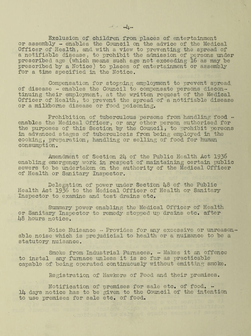 -4 Exclusion of children from places of entertainment or assembly - enables the Council on the advice of the Medical Officer of Healths and with a view to preventing the spread of a notifiable disease, to prohibit the admission of persons under prescribed age (which means such age not exceeding l6 as may be prescribed by a Notice) to places of entertainment or assembly for a time specified in the Notice. Compensation for stopping; employment to prevent spread of disease - enables the Council to compensate persons discon- tinuing their emplo^nnent, at the written request of the Medical Officer of Health, to prevent the spread of a notifiable disease or a milkbome disease or food poisoning. Prohibition of tuberculous persons from handling food - enables the Medical Officer, or any other person authorised for the purposes of this Section by the Council, to prohibit ipersons in advanced stages of tuberculosis from being employed in the cooking, preparation, handling or selling of food for huinan consumption. Amendment of Section 24 of the Public Health Act 1936 enabling emergency work in respect of maintaining certain public sewers to be undertaken on the authority of the Medical Officer of Health or Sanitary Inspector. Delegation of pov/er under Section 48 of the Public Health Act 1936 to the Medical Officer of Health or Sanitary Inspector to examine Eind test drains etc. Summary povver enabling the Medical Officer of Health or Sanitary Inspector to remedy stopped up drains etc. after 48 hours notice. Noise Nuisance - Provides for any excessive or unreason- able noise which is prejudicial to health or a nuisance to be a statutory nuisance. Smoke from Industrial Furnaces. - Makes it an offence to instal any furnace unless it is so far as practicable capable of being operated continuously without emittmg smoke. Registration of Hav/kers of Pood and their premises. Notification of premises for sale etc. of food. - 14 days notice has to be given to the Council of the intention to use premises for sale etc. of food.