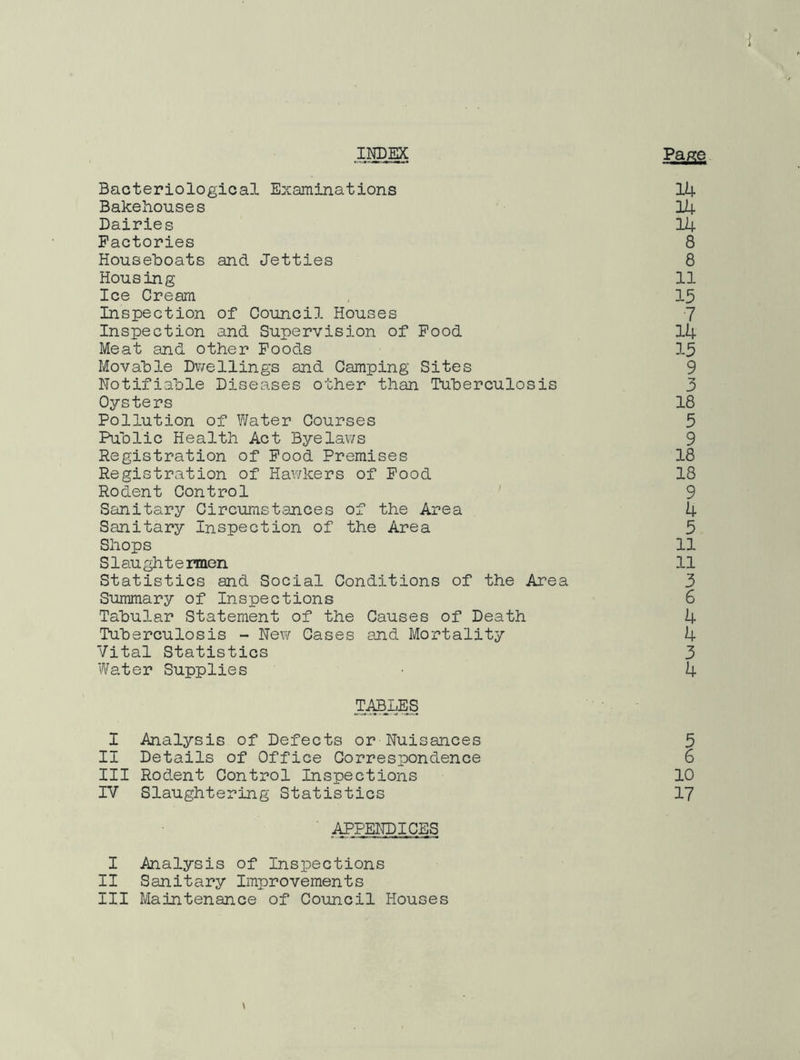 ) > INDEX Page Bacteriological Examinations 14 Bakehouses 14 Dairies 14 Factories 8 Houseboats and Jetties 8 Housing 11 Ice Cream 15 Inspection of Council Houses 7 Inspection and Supervision of Food 14 Meat and other Foods 15 Movable Dwellings and Camping Sites 9 Notifiable Diseases other than Tuberculosis 3 Oysters 18 Pollution of Water Courses 5 Public Health Act Bye lav/s 9 Registration of Food Premises 18 Registration of Hawkers of Food 18 Rodent Control 9 Sanitary Circumstances of the Area 4 Sanitary Inspection of the Area 5 Shops 11 Slaughtermen 11 Statistics and Social Conditions of the Area 3 Summary of Inspections 6 Tabular Statement of the Causes of Death 4 Tuberculosis - New Cases and Mortality 4 Vital Statistics 3 Water Supplies 4 TABLES I Analysis of Defects or Nuisances 5 II Details of Office Correspondence 6 III Rodent Control Inspections 10 IV Slaughtering Statistics 17 APPENDICES I Analysis of Inspections II Sanitary Improvements III Maintenance of Council Houses