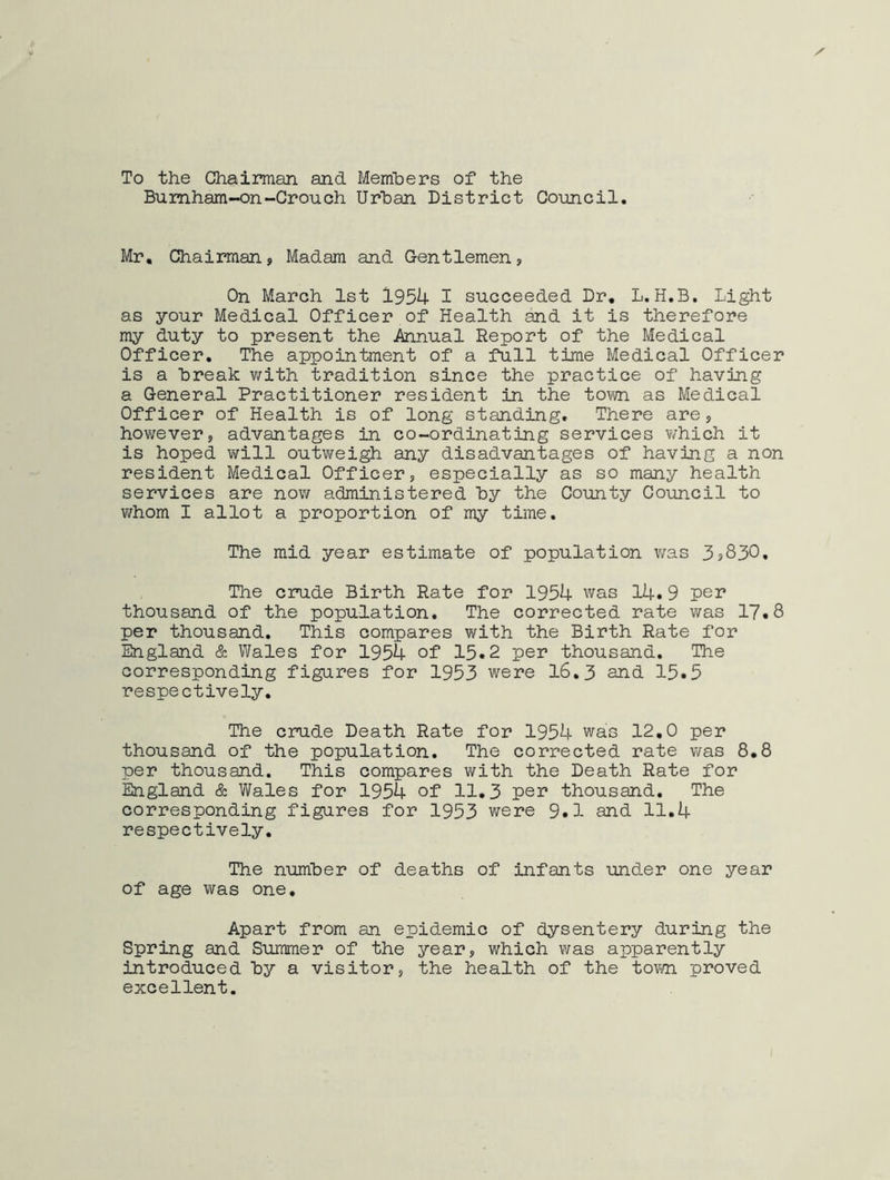 To the Chairman and Members of the Burnham-on-Crouch Urban District Council. Mr. Chairman, Madam and Gentlemen, On March 1st 1954 I succeeded Dr. L.H.B. Light as your Medical Officer of Health and it is therefore my duty to present the Annual Report of the Medical Officer. The appointment of a full time Medical Officer is a Break with tradition since the practice of having a General Practitioner resident in the town, as Medical Officer of Health is of long standing. There are, however, advantages in co-ordinating services which it is hoped will outweigh any disadvantages of having a non resident Medical Officer, especially as so many health services are now administered by the County Council to whom I allot a proportion of my time. The mid year estimate of population was 3s830. The crude Birth Rate for 1954 was 14.9 per thousand of the population. The corrected rate was 17.8 per thousand. This compares with the Birth Rate for England & Wales for 1954 of 15.2 per thousand. The corresponding figures for 1953 were 16.3 and 15.5 respectively. The crude Death Rate for 1954 was 12.0 per thousand of the population. The corrected rate was 8.8 per thousand. This compares with the Death Rate for England & Wales for 1954 of 11.3 per thousand. The corresponding figures for 1953 were 9.1 and 11.4 respectively. The number of deaths of infants under one year of age was one. Apart from an epidemic of dysentery during the Spring and Summer of the year, which was apparently introduced By a visitor, the health of the tom proved excellent.