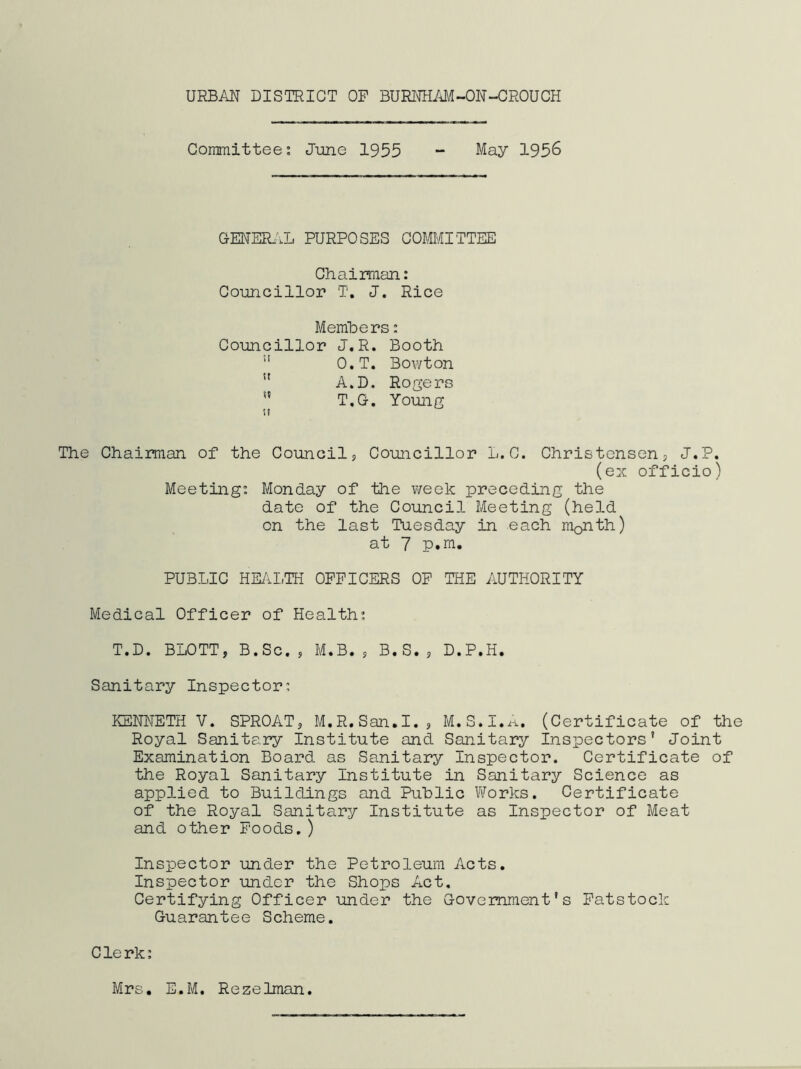 Committee; June 1955 - May 1956 GENER.\L PURPOSES COMMITTEE Chairman: Councillor T, J. Rice Members; Councillor J.R. Booth ” O.T. Bowton ” A.D. Rogers ” T.G. Young The Chairman of the Council, Councillor L.C. Christensen, J.P. (ex officio) Meeting: Monday of the week preceding the date of the Council Meeting (held on the last Tuesday in each month) at 7 p.m, PUBLIC HEill.TH OFFICERS OP THE AUTHORITY Medical Officer of Health: T.D. BLOTT, B.Sc., M.B., B.S., D.P.H. Sanitary Inspector: KENNETH V. SPROAT, M.R.San.I., M.S.I.,^. (Certificate of the Royal Sanitary Institute and Sanitary Inspectors' Joint Examination Board as Sanitary Inspector. Certificate of the Royal Sanitary Institute in Sanitary Science as applied to Buildings and Public Works. Certificate of the Royal Sanitary Institute as Inspector of Meat and other Foods.) Inspector under the Petroleum Acts. Inspector under the Shops Act, Certifying Officer under the Government's Patstock Guarantee Scheme. Clerk: Mrs. E.M, Rezelman.