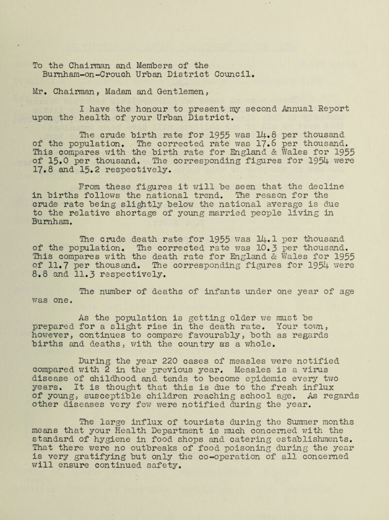 To the Chairman and Members of the Bumham-on-Crouch Urban District Council, Mr. Chairman? Madam and Gentlemen? I have the honour to present my second Annual Report upon the health of your Urban District. The crude birth rate for 1955 was 14.8 pei* thousand of the population. The corrected rate was 17.6 per thousand. This compares with the birth rate for England & Wales for 1955 of 15.0 per thousand. The corresponding figures for 1954 were 17.8 and 15.2 respectively. From these figures it v/ill be seen that the decline in births follows the national trend. The reason for the crude rate being sli^tly below the national average is due to the relative shortage of young married people living in Burnham. The crude death rate for 1955 was I4.I per thousand of the population. The corrected rate was 10,3 per thousand. This compares vifith the death rate for England & T/Vales for 1955 of 11,7 per thousand. The corresponding figures for 1954 v/ere 8,8 and 11,3 respectively. The number of deaths of infants under one year of age was one. As the population is getting older we must be prepared for a slight rise in the death rate. Your toim? hov/ever? continues to compare favourably, both as regards births and d.eaths? with the country as a whole. During the year 220 cases of measles v/ere notified compared with 2 in the previous year. Measles is a virus disease of childhood and tends to become epidemic every two years. It is thou^t that this is due to the fresh influx of young? susceptible children reaching school age. As regard other diseases very few were notified during the year. The large influx of tourists during the Summer months means that your Health Department is much concerned with the standard of hygiene in food shops and catering establishments. That there were no outbreaks of food poisoning during the year is very gratifying but only the co-operation of all concerned will ensure continued safety.