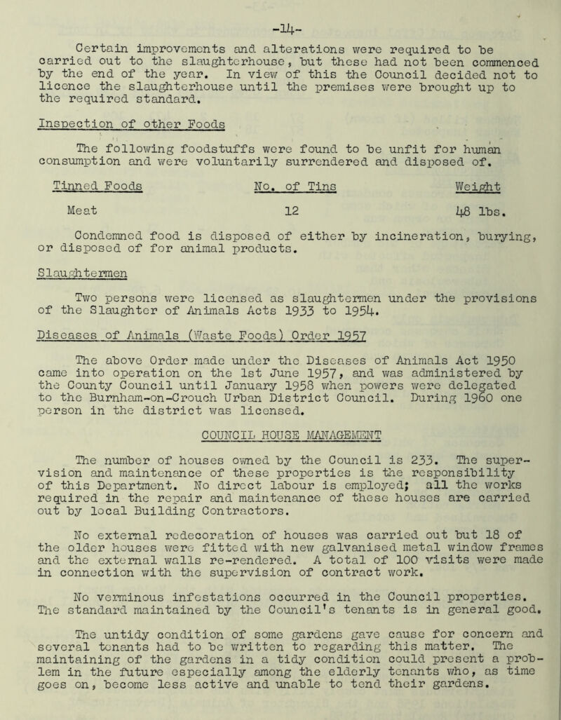 -14- Certain improvements and alterations were required to be carried out to the slaughterhouse 5 hut these had not heen commenced hy the end of the year. In view of this the Council decided not to licence the slau^terhouse until the premises were brought up to the required standard. Inspection of other Foods The following foodstuffs Yjore found to he unfit for hum^ consumption and were voluntarily surrendered and disposed of. Tinned Foods No. of Tins Wei/tht Meat 12 48 Ihs. Condemned food is disposed of either hy incineration, burying, or disposed of for animal products. Slauriitermen Tv;o persons were licensed as slaughtermen under the provisions of the Slaughter of Animals Acts 1933 to 1934. Diseases of Animals (Waste Foods) Order 1957 The above Order made under the Diseases of Animals Act 1950 came into operation on the 1st June 1957 > and v/as administered hy the County Council until January 1958 when powers v/ere delegated to the Burnham-on-Crouch Urban District Council. During i960 one person in the district was licensed. COUNCIL HOUSE MANACEIvIBNT The number of houses ovwied by the Council is 233. The super- vision and maintenance of these properties is the responsibility of this Department. No direct labour is employed; all the works required in the repair and maintenance of these houses are carried out by local Building Contractors. No external redecoration of houses v/as carried out but 18 of the older houses were fitted with new galvanised metal vi^indov/ frames and the external vmlls re-rendered. A total of 100 visits were made in connection with the supervision of contract work. No verminous infestations occurred in the Council properties. The standard maintained by the Council's tenants is in general good, Tne untidy condition of some gardens gave cause for concern and several tenants had to bo v;ritten to regarding this matter. The maintaining of the gardens in a tidy condition could present a prob- lem in the future especially among the elderly tenants who, as time goes on, become less active and unable to tend their gardens.