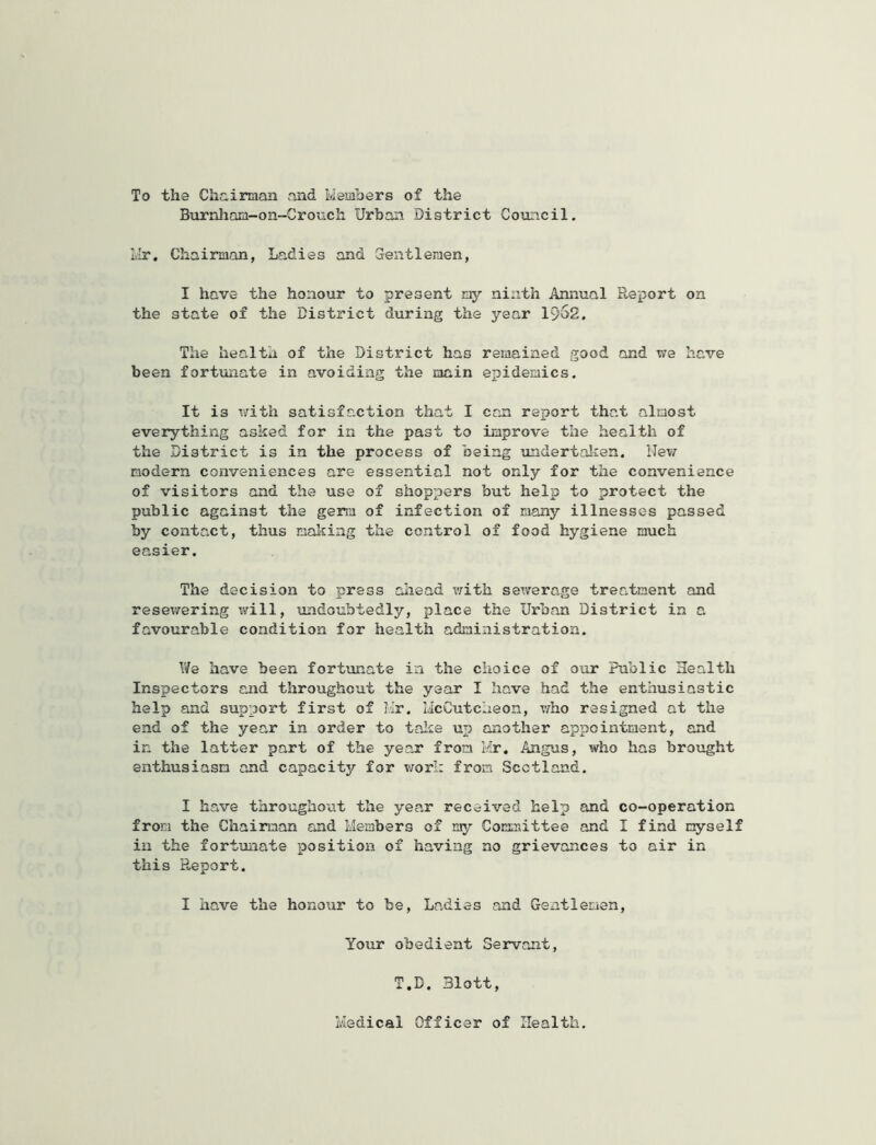 To the Che,inaan and Members of the Burnham-on-Crouch Urban District Council. Mr. Chairman, Ladies and Grentleraen, I have the honour to present ray ninth Annual Report on the state of the District during the year 1962. The health of the District has reiaained good and v/e have been fortunate in avoiding the main epidemics. It is lirith satisfaction that I can report that almost everything asked for in the past to improve the health of the District is in the process of being undertalren. ITev/ modern conveniences are essential not only for the convenience of visitors and the use of shoppers but help to protect the public against the germ of infection of many illnesses passed by contact, thus making the control of food hygiene much easier. The decision to press ahead v/ith sewerage treatment and resewering will, undoubtedly, place the Urban District in a favourable condition for health administration. We have been fortunate in the choice of our Public Health Inspectors and throughout the year I have had the enthusiastic help and support first of Hr. licCutcheon, who resigned at the end of the year in order to talie up another appointment, and in the latter part of the year from Mr, Angus, who has brought enthusiasm and capacity for work from Scotland. I have througho^it the year received help and co-operation from the Chairman and Members of my Committee and I find myself ill the fortunate position of having no grievances to air in this Report. I have the honour to be, Ladies and Gentlemen, Your obedient Servant, T.D. Blott, Medical Officer of Health.