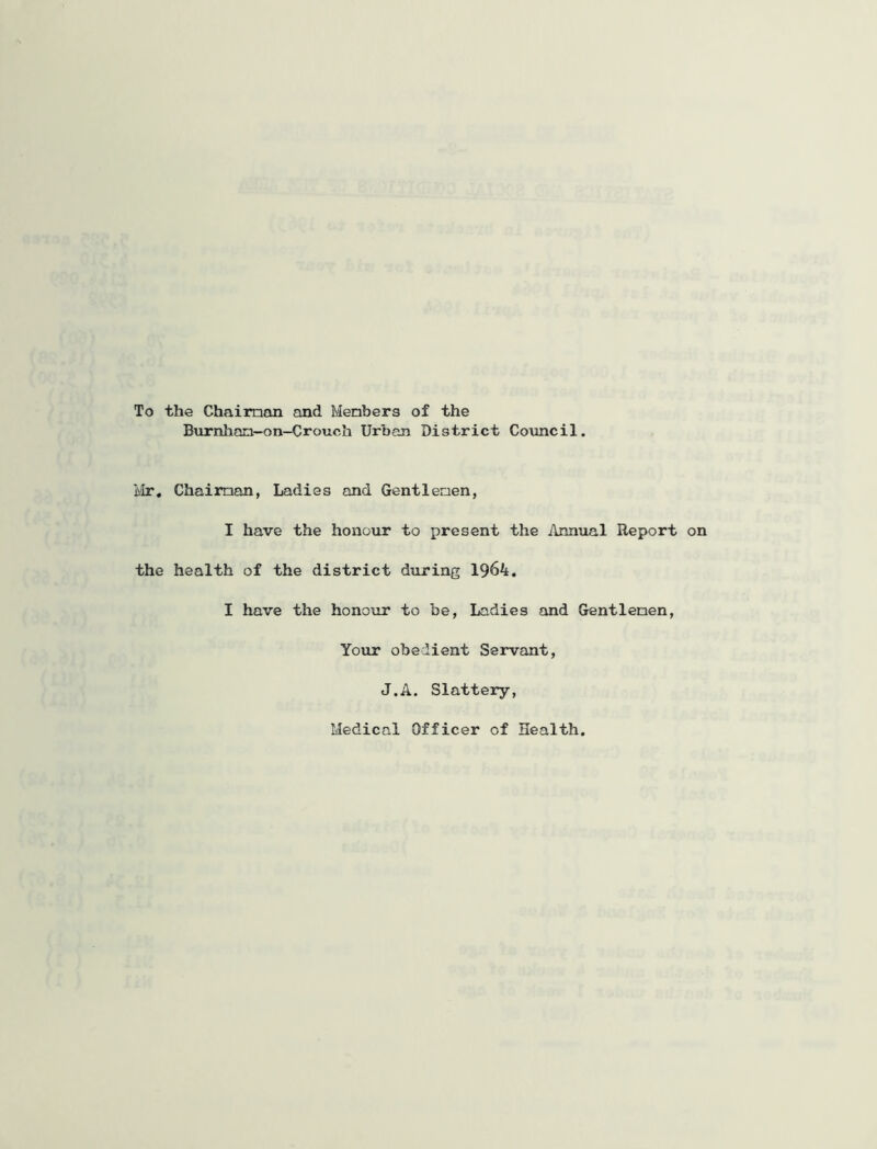 To the Chaiman and Menbers of the Burnlian-on-Crouch Urban District Covincil. Ivir, Chaiman, Ladies and Gentlemen, I have the honour to present the Annual Report on the health of the district during 1964. I have the honour to be. Ladies and Gentlemen, Your obedient Servant, J.A. Slatteiy, Medical Officer of Health