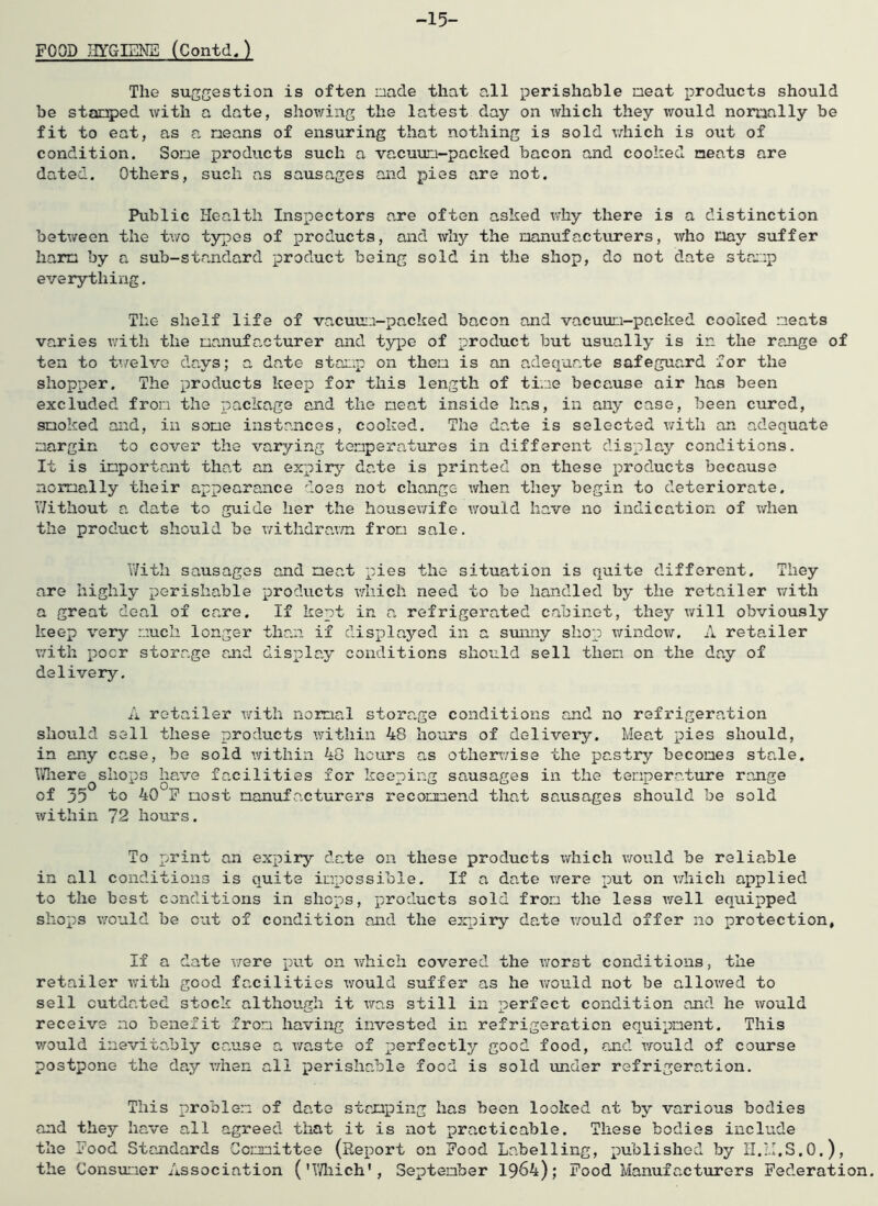FOOD IIYGIENB (Contd. ) -15- The suggestion is often aade that all perishable neat products should be stanped with a date, showing the latest day on which they would nomally be fit to eat, as a means of ensuring that nothing is sold vdiich is out of condition. Some products such a vacuuu-packed bacon and cooked neats are dated. Others, such as sausages and pies are not. Public Health Inspectors are often asked why there is a distinction betv/een the tv/o tyjpes of products, and why the manufacturers, who nay suffer harm by a sub-standard product being sold in the shop, do not date stn:::p everything. The shelf life of vacuu:i-packed bacon and vacuum-packed cooked meats varies with the manufacturer and type of product but usually is in the range of ten to twelve days; a date stamp on then is an adequate safeguard for the shopper. The products keep for this length of time because air has been excluded from the package and the meat inside has, in any case, been cured, smoked and, in some instances, cooked. The date is selected with an adequate margin to cover the varying temperatures in different display conditions. It is important that an expirj’- date is printed on these products because normally their appearance does not change when they begin to deteriorate. \7ithout a date to guide her the housev/ife v/ould have no indication of when the product should be withdrar/n from sale, 17ith sausages and meat pies the situation is quite different. They are highly perishable prodvicts vdiich need to be handled by the retailer with a great deal of care. If kept in a refrigerated cabinet, they will obviously keep very much longer than if displayed in a sunny shop window. A retailer v/ith poor storage and display conditions should sell them on the day of delivery. A retailer with normal storage conditions and no refrigeration should sell these products within 48 hours of delivery. Meat pies should, in any ca.se, be sold within 48 hours as othersTise the pastry becomes stale. VThere shops have facilities for keeping sausages in the temperature range of 35 to 40 F most manufacturers recommend that sausages should be sold ■within 72 hours. To print an expiry date on these products which would be reliable in all conditions is quite impossible. If a date were put on vdiich applied to the best conditions in shops, products sold from the less well equipped shops v/ould be o’at of condition and the expiry date \70uld offer no protection, If a date were put on vdiich covered the worst conditions, the retailer w'ith good facilities would suffer as he vfould not be allowed to sell outdated stock although it x^as still in perfect condition and he xvould receive no benefit from having invested in refrigeration equipment. This v/^ould inevitadoly cause a x/a-ste of perfectly good food, and X70uld of course postpone the day x-men all perishable food is sold xmder refrigeration. This problem of date stamping has been looked at by various bodies and they have all agreed that it is not practicable. These bodies include the Food Standards Committee (Report on Food Labelling, published by il.M.S.O.), the Consximer Association ('T/laich', September 1964); Food Manufactxirers Federation.