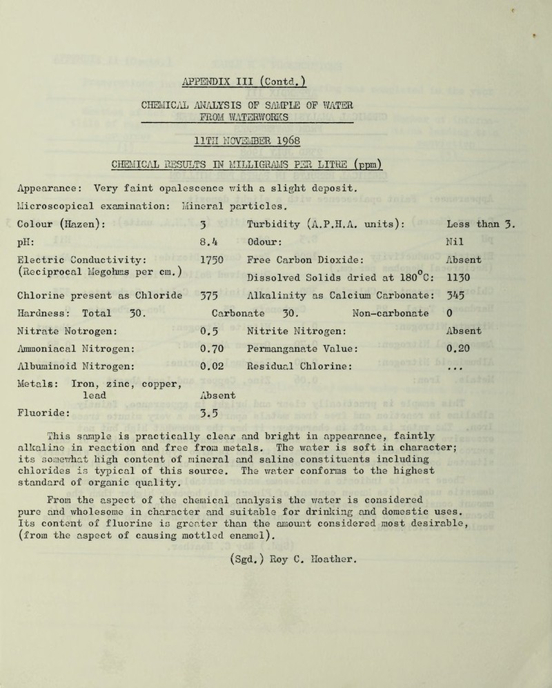 CHEIvIIC/iL .W/JjYSIS OF SAIIPLE OF Y;ATER FROM WATERWOffiCS IITII NOmiBBR 1968 CHE?iICAL RESULTS W MILLIGR^MvIS PER LITHE (ppm) Appearance: Very faint opals 3scence with a slight deposit. Microscopical examination: I iinoral particles. Colour (Hazen): 3 Turbidity (A.P.H.A. \inits): Less than 3. pH: 8.4 Odour: Nil Electric Conductivity: 1750 Free Carbon Dioxide: Absent (Reciprocal Megohms per cm.) Dissolved Solids dried at 180°C: 1130 Chlorine present as Chloride 375 Alkalinity as Calcivim Carbonate: 345 Hardness: Total 30. Carbonate 30. Non-carbonate 0 Nitrate Notrogen: 0.5 Nitrite Nitrogen: Absent ilmmoniacal Nitrogen: 0.70 Permanganate Value: 0.20 Albuminoid Nitrogen: 0.02 Residual Chlorine: 000 Metals: Iron, zinc, copper. lead Absent Fluoride: 3.5 This sample is practically clear and bright in appearance, faintly alkaline in reaction and free from metals. The water is soft in character; its somewhat high content of mineral and saline constituents including chlorides is typical of this source. The v/ater conforms to the highest standard of organic quality. From the aspect of the chemical analysis the v;ater is considered pure and wholesome in character and suitable for drinlcing and domestic uses. Its content of fluorine is greater than the cimount considered most desirable, (from the aspect of causing mottled enamel).