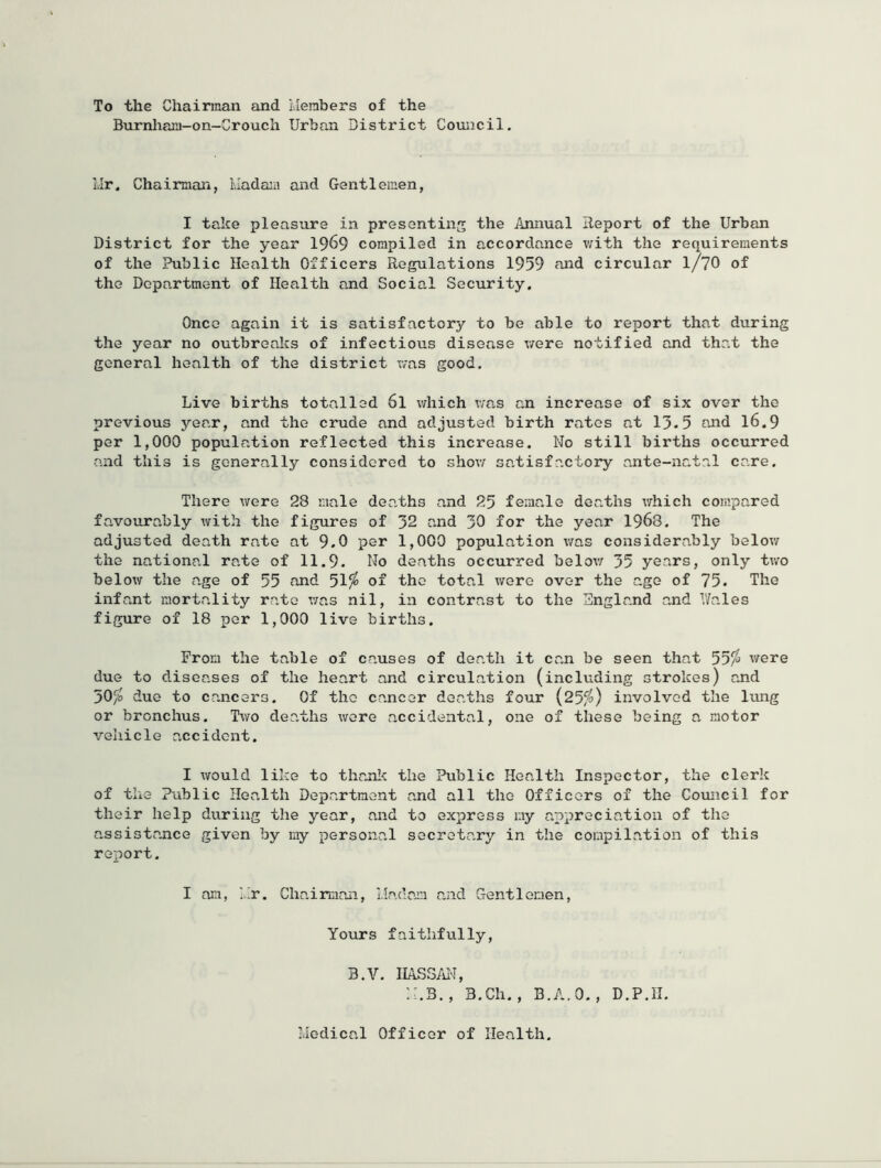 To the Chairman and Members of the Burnliani-on-Grouch Urban District Council. Mr. Chairman, Mada:n and Gentlemen, I take pleasure in presenting the Annual Report of the Urban District for the year I969 compiled in accordance with the requirements of the Public Health Officers Regulations 1959 fmd circular I/7O of the Department of Health and Social Security, Once again it is satisfactory to be able to report that during the year no outbreaks of infectious disease were notified and that the general health of the district was good. Live births totalled 6l which was an increase of six over the previous year, and the crude and adjusted birth rates at 13.5 and 16.9 per 1,000 population reflected this increase. No still births occurred and this is generally considered to show satisfactory ante-natal care. There were 28 male deaths and 25 female deaths v/hich compared favourably with the figures of 32 and 30 for the year 1968. The adjusted death rate at 9.0 per 1,000 population was considerably below the national rate of 11.9. Ho deaths occurred below 35 years, only two below the age of 55 and 51^ of the total wore over the age of 75. The infant mortality rate was nil, in contrast to the England and Wales figure of 18 per 1,000 live births. From the table of causes of death it can be seen that 55^ were due to diseases of the heart and circulation (including strokes) and 50/» due to cancers. Of the cancer deaths four (25^) involved the lung or bronchus. Two deaths were accidental, one of these being a motor vehicle accident. I would like to thanl< the Public Health Inspector, the clerk of the Public Health Department and all the Officers of the Council for their help during the year, and to express my appreciation of the assistance given by my personal secretary in the compilation of this report. I am, ].;r. Chairman, Madam and Gentlemen, Yours faithfully, B.V. IIASS/iN, B.Ch., B.A.O., D.P.II. Medical Officer of Health.