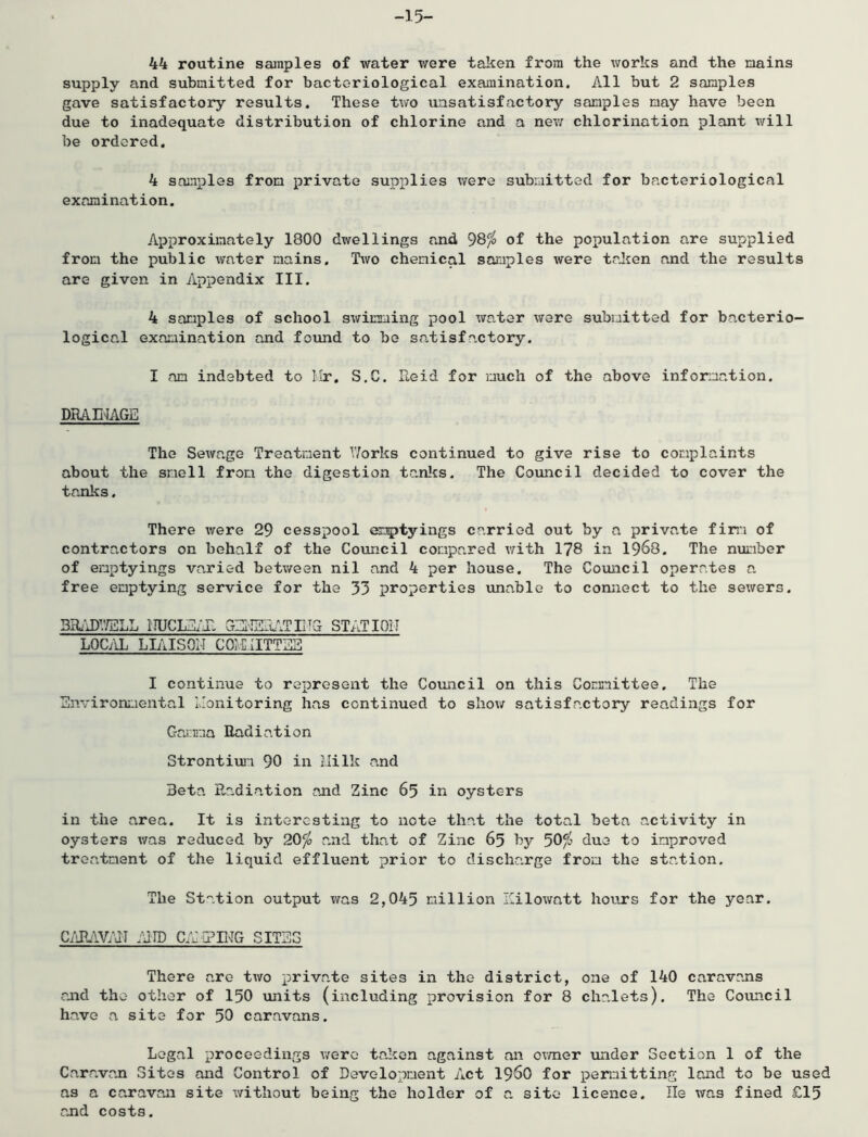 -15- 44 routine samples of water were taken from the works and the mains supply and submitted for bacteriological examination. All but 2 samples gave satisfactory results. These two unsatisfactory samples nay have been due to inadequate distribution of chlorine and a new chlorination plant will be ordered. 4 samples from private supplies were submitted for bacteriological examination. Approximately 1800 dwellings and 98^ of the population are supplied from the public water mains. Two chemical samples were talien and the results are given in Appendix III. 4 samples of school swimming pool water ware submitted for bacterio- logical exa:aination and foiuid to bo satisfactory. I an indebted to llr. S.C. Reid for much of the above information. DRAE^AGE The Sewage Treatment V/orks continued to give rise to complaints about the smell from the digestion tanl^s. The Council decided to cover the tanks. There were 29 cesspool em|>tyings carried out by a private fim of contractors on behalf of the Covincil compared v/ith 178 in 1968. The number of emptyings varied betv/een nil and 4 per house. The Council operates a free emptying service for the 33 properties unable to connect to the sewers. 3Ih'iDV/ELL lIUCLEiT. GEI-]Erv.T IHG STATIOIT LOCilL LLilSOM COH.IITTEE I continue to represent the Council on this Comaittee. The Environeiental monitoring has continued to shov/ satisfactory readings for Garmia Radiation Strontium 90 in HiIk and Beta Radiation ajid Zinc 65 in oysters in the area. It is interesting to note that the total beta activity in oysters was reduced by 20^ and that of Zinc 65 by 5O/0 duo to improved treatment of the liquid effluent prior to discharge from the station. The Station output was 2,045 million Hilowatt hours for the year. C/JbW/dT /AID C/iHPUnIG SITES There are two private sites in the district, one of 140 caravans raid the other of I50 units (including provision for 8 chalets). The Covuicil have a site for 50 caravans. Legal proceedings v/ero taken against an ovmer xinder Section 1 of the Caravan Sites and Control of Development Act I96O for permitting land to be used as a caravan site without being the holder of a site licence. He was fined £15 and costs.