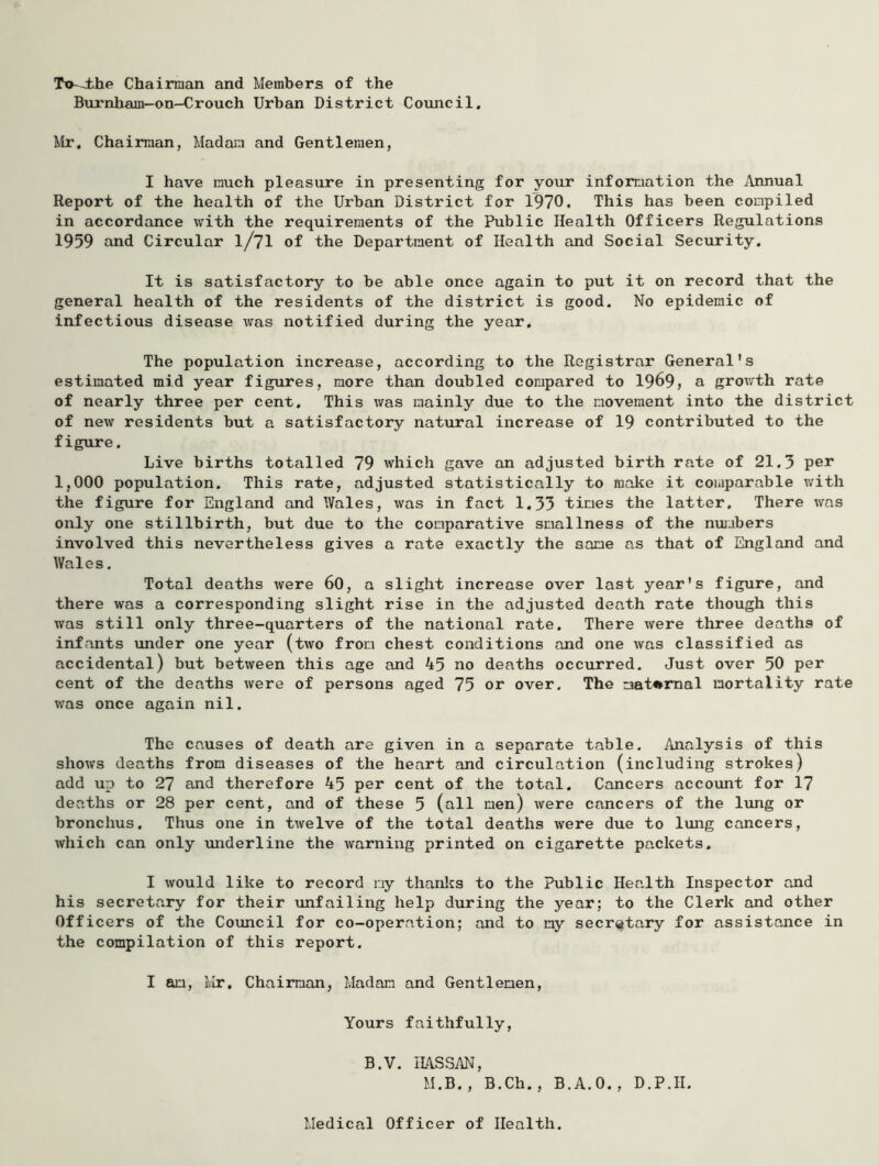 To~J.he Chairman and Members of the Burnham-on—Crouch Urban District Council. Mr. Chairman, Madain and Gentlemen, I have much pleasure in presenting for your information the Annual Report of the health of the Urban District for 1970. This has been compiled in accordance with the requirements of the Public Health Officers Regulations 1959 and Circular I/7I of the Department of Health and Social Security. It is satisfactory to be able once again to put it on record that the general health of the residents of the district is good. No epidemic of infectious disease was notified during the year. The population increase, according to the Registrar General's estimated mid year figures, more than doubled compared to 1969, a grov/th rate of nearly three per cent. This was mainly due to the movement into the district of new residents but a satisfactory natural increase of 19 contributed to the figure. Live births totalled 79 which gave an adjusted birth rate of 21.3 per 1,000 population. This rate, adjusted statistically to make it comparable with the figure for England and Wales, was in fact 1.33 times the latter. There was only one stillbirth, but due to the comparative smallness of the nujjbers involved this nevertheless gives a rate exactly the same as that of England and Wales. Total deaths were 60, a slight increase over last year's figure, and there was a corresponding slight rise in the adjusted death rate though this was still only three-quarters of the national rate. There were three deaths of infants under one year (two from chest conditions and one was classified as accidental) but between this age and 45 no deaths occurred. Just over 50 per cent of the deaths were of persons aged 75 or over. The maternal mortality rate was once again nil. The causes of death are given in a separate table. Analysis of this shows deaths from diseases of the heart and circulation (including strokes) add up to 27 and therefore 45 per cent of the total. Cancers account for 17 deaths or 28 per cent, and of these 5 (all men) were cancers of the Iving or bronchus. Thus one in twelve of the total deaths were due to lung cancers, which can only underline the warning printed on cigarette packets. I would like to record my thanlcs to the Public Health Inspector and his secretary for their unfailing help during the year; to the Clerk and other Officers of the Council for co-operation; and to my secretary for assistance in the compilation of this report. I am, Mr. Chairman, Madam and Gentlemen, Yours faithfully, B.V. IIASSAN, M.B., B.Ch., B.A.O., D.P.II. Medical Officer of Health.