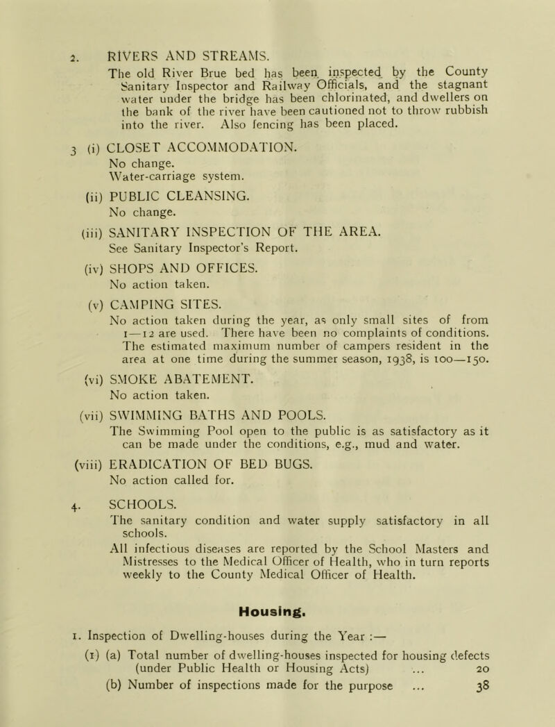 The old River Brue bed has beeri. inspected, by the County Sanitary Inspector and Railway Officials, and the stagnant water under the bridge has been chlorinated, and dwellers on the bank of the river have been cautioned not to throw rubbish into the river. Also fencing has been placed. 3 (i) CLOSET ACCOMMODATION. No change. Water-carriage system. (ii) PUBLIC CLEANSING. No change. (iii) SANITARY INSPECTION OF THE AREA. See Sanitary Inspector’s Report. (iv) SHOPS AND OFFICES. No action taken. (v) CAMPING SITES. No action taken during the year, as only small sites of from I —12 are used. There have been no complaints of conditions. The estimated maximum number of campers resident in the area at one time during the summer season, 1938, is 100—150. (vi) SMOKE ABATEMENT. No action taken. (vii) SWIMMING BATHS AND POOLS. The Swimming Pool open to the public is as satisfactory as it can be made under the conditions, e.g., mud and water. (viii) ERADICATION OF BED BUGS. No action called for. 4. SCHOOLS. The sanitary condition and water supply satisfactory in all schools. All infectious diseases are reported by the School Masters and Mistresses to the Medical Officer of Health, who in turn reports weekly to the County Medical Officer of Health. Housing, I. Inspection of Dwelling-houses during the Year :— (i) (a) Total number of dwelling-houses inspected for housing defects (under Public Health or Housing Acts) ... 20 (b) Number of inspections made for the purpose ... 38