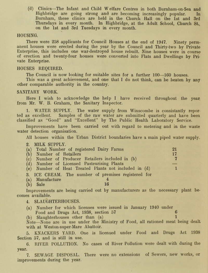 Highbridge are going strong and are becoming increasingly popular. In Burnham, these clinics are held in the Church Hall on the 1st and 3rd Thursdays in every month. In Highbridge, at the Adult School, Church St., on the 1st and 3rd Tuesdays in every month. HOUSING. There were 258 applicants for Council Houses at the end of 1947. Ninety perm- anent houses were erected during the year by the Council and Thirty-two by Private Enterprise, this includes one war-destroyed house rebuilt. Nine houses were in course of erection and twenty-four houses were converted into Flats and Dwellings by Pri- vate Enterprise. HOUSES REQUIRED. The Council is now looking for suitable sites for a further 100—160 houses. This was a great achievement, and onei that I do not think, can be beaten by any other comparable authority in the country. SANITARY WORK. Here I wish to acknowledge the help I have received throughout the yean from Mr. W. B. Graham, the Sanitary Inspector. 1. WATER SUPPLY. The water supply from Winscombe is consistantly repor- ted as excellent. Samples of the raw water are submitted quarterly and have been classified as “Good” and “Excellent” by The Public Health Laboratory Service. Improvements have been carried out with regard to metering and in the waste water detection organisation. All houses within the Urban District boundaries have a main piped water supply. 2. MILK SUPPLY. (a) Total Number of registered Dairy Farms 21 (b) Number of Retailers 17 (c) Number of Producer Retailers included in (b) 7 (d) Number of Licensed Pasteurising Plants — (e) Number of Heat Treated Plants not included in (d) 1 3. ICE CREAM. The number of premises registered for (a) Manufacture 4 (b) Sale 16 Improvements are being carried out by manufacturers as the necessary plant be- comes available. 4. SLAUGHTERHOUSES. (a) Number for which licenses were issued in January 1940 under Food and Drugs Act, 1938, section 57 6 (b) Slaughterhouses other than (a) 1 Note—None are in use under the Ministry of Food, all rationed meat being dealt with at Weston-super-Mare Abattoir. 5. KNACKERS YARD. One is licensed under Food and Drugs Act 1938 Section 57, and is still in use. 6. RIVER POLLUTION. No cases of River Pollution were dealt with during the year. 7. SEWAGE DISPOSAL. There were no extensions of Sewers, new works, or improvements during the year.