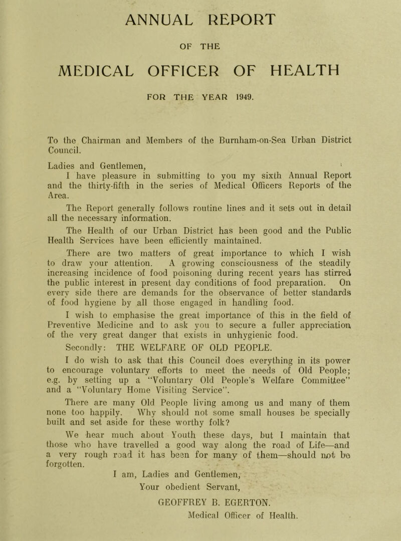 ANNUAL REPORT OF THE MEDICAL OFFICER OF HEALTH FOR THE YEAR 1949. To the Chairman and Members of the Burnham-on-Sea Urban District Council. Ladies and Gentlemen, ' I have pleasure in submitting to you my sixth Annual Report and the thirty-fifth in the series of Medical Officers Reports of the Area. The Report generally follows routine lines and it sets out in detail all the necessary information. The Health of our Urban District has been good and the Public Health Services have been efficiently maintained. There are two matters of great importance to which I wish to draw your attention. A growing consciousness of the steadily increasing incidence of food poisoning during recent years has stirred the public interest in present day conditions of food preparation. On every side there are demands for the observance of better standards of food hygiene by all those engaged in handling food. I wish to emphasise the great importance of this in the field of Preventive Medicine and to ask you to secure a fuller appreciation of the very great danger that exists in unhygienic food. Secondly: THE WELFARE OF OLD PEOPLE. I do wish to ask that this Council does everything in its power to encourage voluntary efforts to meet the needs of Old People; e.g. by setting up a “Voluntary Old People’s Welfare Committee’’ and a “Voluntary Home Visiting Service’’. There are many Old People living among us and many of them none too happily. Why should not some small houses he specially built and set aside for these worthy folk? We hear much about Youth tliese days, but I maintain that those who have travelled a good way along the road of Life—and a very rough road it has been for many of them—should nnt be forgotten. I am. Ladies and Gentlemen, Your obedient Servant, GEOFFREY B. EGERTON. Medical Officer of Health.