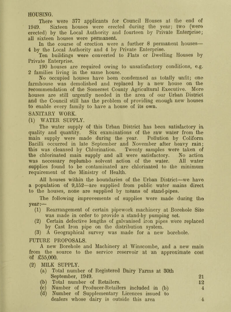 HOUSING. There were 377 applicants for Council Houses at Ihe end of 1949. Sixteen houses were erected during the year; two (were erected) by the Local Autliority and fourteen by Private Enterprise; all sixteen houses were permanent. In the course of erection were a further 8 permanent houses— 4 by the Local Authority and 4 by Private Enterprise. Ten buildings were converted to Flats or Dwelling Houses by Private Enterprise. 190 houses are required owing to unsatisfactory conditions, e.g. 2 families living in the same house. No occupied houses have been condemned as totally unfit; one farmhouse was demolished and replaced by a new house on the recommendation of the Somerset County Agricultural Executive. More houses are still urgently needed in the area of our Urban District and the Council still has the problem of providing enough new houses to enable every family to have a house of its own. SANITARY WORK. (1) WATER SUPPLY. The water supply of this Urban District has been satisfactory in quality and quantity. Six examinations of the raw water from the main supply were made during the year. Pollution by Coliform Bacilli occurred in late September and November after heavy rain; this was cleansed by Chlorination. Twenty samples were taken of the chlorinated main supply and all were satisfactory. No action was necessary replumbo solvent action of the water. All water supplies found to be contaminated are chlorinated to the minimum requirement of the Ministry of Health. All houses within the boundaries of tlie Urban Disti’ict—we have a population of 9,152—are supplied from public water mains direct to the houses, none are supplied by means of stand-pipes. The following improvements of supplies were made during the year:— (1) Rearrangement of certain pipework machinery at Borehole Site was made in order to provide a stand-by pumping set. (2) Certain defective lengths of galvanised iron pipes were replaced by Cast Iron pipe on the distribution system. (3) A Geographical survey was made for a new borehole. FUTURE PROPOSALS. A new Borehole and Machinery at Winscombe, and a new main from the source to the service reservoir at an approximate cost of £55,000. (2) MILK SUPPLY. (a) Total number of Registered Dairy Farms at 30tli September, 1949. 21 (b) Total number of Retailers. 12 (c) Number of Producer-Retailers included in (b) 4 (d) Number of Supplementary Licences issued to dealers whose dairy is outside this area 4