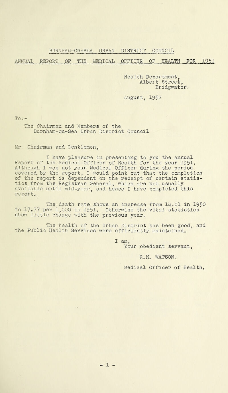 BURNHAM-ON-SEA URBAN DISTRICT COUNCIL ANNUAL REPORT OF THE MEDICAL OFFICER OF HEALTH FOR 1951 Health Department, Alhert Street, Bridg¥/ater.. August, 1952 To;- The Chairman and Members of the Burnham-on-Sea Urban District Council Mr. Chairman and Gentlem.en, I have pleasure in presenting to you the Annual Report of the Medical Officer of Health for the year 1951o Although I was not your Medical Officer during the period covered by the report, I would point out that the completion of the report is dependent on the receipt of certain statis- tics from the Registrar General, which are not usually available until mid-3/-ear, and hence I have completed this report* The death rate show^s an increase from ll!.«01 in 1950 to 17e77 per 1,000 in 1951o Otherwise the vital statistics show little change with the previous year* The health of the Urban District has been good, and the Public Health Services were efficiently maintained* I ai'n, Your obedient servant, R*H* WATSON* Medical Officer of Health* - 1 -