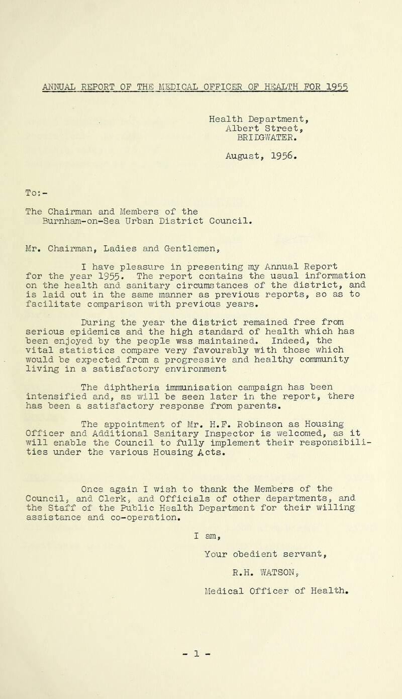 ANMJAL REPORT OF THE MEDICAL OFFICER OF HEALTH FOR 1955 Health Department, Albert Street, BRIDCYV'ATER. August, 1956. To; - The Chairman and Members of the Burnham-on-Sea Urban District Council. Mr. Chairman, Ladies and Gentlemen, I have pleasure in presenting my Annual Report for the year 1955* The report contains the usual information on the health and sanitary circumstances of the district, and is laid out in the same manner as previous reports, so as to facilitate comparison v/ith previous years. During the year the district remained free from serious epidemics and the high standard of health v/hich has been enjoyed by the people was maintained. Indeed, the vital statistics compare very favourably with those v/hich would be expected from a progressive and healthy community living in a satisfactory environment The diphtheria immunisation campaign has been intensified and, as virill be seen later in the report, there has been a satisfactory response from parents. The appointment of Mr. H.P. Robinson as Housing Officer and Additional Sanitary Inspector is welcomed, as it will enable the Council to fully implement their responsibili- ties under the various Housing Acts. Once again I wish to thank the Members of the Council, and Clerk, and Officials of other departments, and the Staff of the Public Health Department for their willing assistance and co-operation. I am. Your obedient servant, R.H. WATSON, Medical Officer of Health, 1