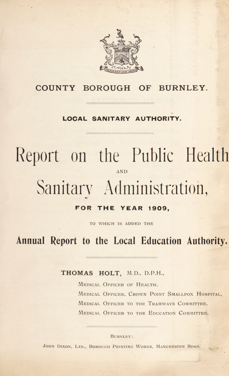 COUNTY BOROUGH OF BURNLEY. LOCAL SANITARY AUTHORITY. Report on the Public Health AND Sanitary Administration, FOR THE YEAR 1909, TO WHICH IS ADDED THE Annual Report to the Local Education Authority. THOMAS HOLT, M.D., D.P.H., Medical Officer of Health. Medical Officer, Crown Point Smallpox Hospital, Medical Officer to the Tramways Committee. Medical Officer to the Education Committee. Burnley: John Dixon, Ltd., Borough Printing Works, Manchester Road.