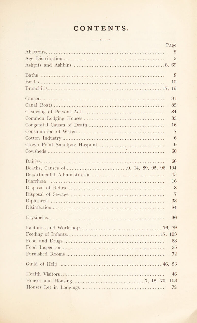 CONTENTS. Page Abattoirs 8 Age Distribution 5 Ashpits and Ashbins 8, 69 Baths 8 Births 10 Bronchitis 17, 19 Cancer 31 Canal Boats 82 Cleansing of Persons Act 84 Common Lodging Houses 85 Congenital Causes of Death 16 Consumption of Water 7 Cotton Industry 6 Crown Point Smallpox Hospital 9 Cowsheds ’ 60 Dairies 60 Deaths, Causes of 9, 14, 89, 95, 96, 104 Departmental Administration 45 Diarrhoea 16 Disposal of Refuse 8 Disposal of Sewage 7 Diphtheria 33 Disinfection 84 Erysipelas 36 Factories and Workshops 76, 79 Feeding of Infants 17, 103 Food and Drugs 63 Food Inspection 55 Furnished Rooms 72 Guild of Help 46, 53 Health Visitors 46 Houses and Housing 7, 18, 70, 103 Houses Let in Lodgings 72