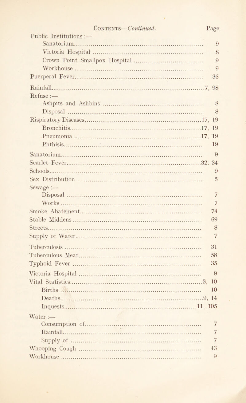 Public Institutions :— Sanatorium 9 Victoria Hospital 8 Crown Point Smallpox Hospital 9 Workhouse 9 Puerperal Fever 36 Rainfall 7, 98 Refuse :— Ashpits and Ashbins 8 Disposal 8 Rispiratory Diseases 17, 19 Bronchitis 17, 19 Pneumonia 17, 19 Phthisis 19 Sanatorium 9 Scarlet Fever 32, 34 Schools 9 Sex Distribution 5 Sewage :— Disposal 7 Works 7 Smoke Abatement 74 Stable Middens 69 Streets 8 Supply of Water 7 Tuberculosis 31 Tuberculous Meat 58 Typhoid Fever 35 Victoria Hospital 9 Vital Statistics 3, 10 Births 10 Deaths 9, 14 Inquests 11, 105 Water :— Consumption of 7 Rainfall 7 Supply of 7 Whooping Cough 43 Workhouse 9