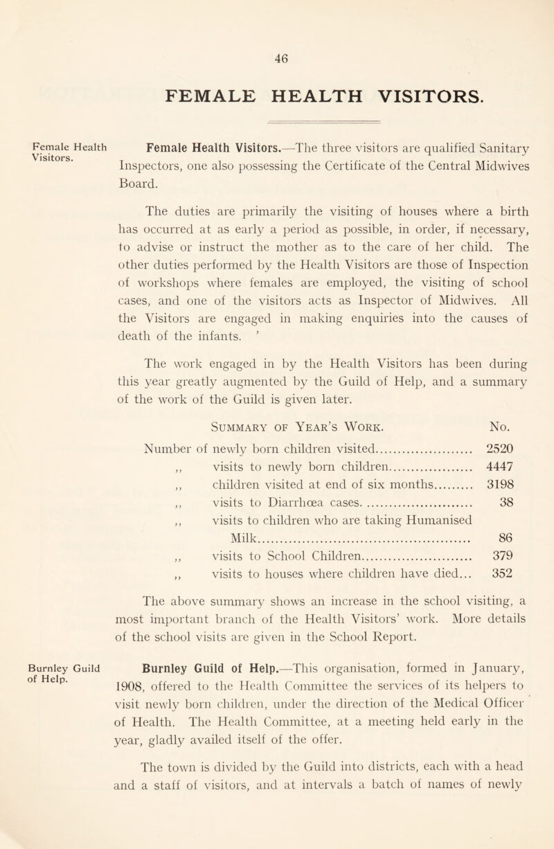 Female Health Visitors. Burnley Guild of Help. FEMALE HEALTH VISITORS. Female Health Visitors.—-The three visitors are qualified Sanitary Inspectors, one also possessing the Certificate of the Central Midwives Board. The duties are primarily the visiting of houses where a birth has occurred at as early a period as possible, in order, if necessary, to advise or instruct the mother as to the care of her child. The other duties performed by the Health Visitors are those of Inspection of workshops where females are employed, the visiting of school cases, and one of the visitors acts as Inspector of Midwives. All the Visitors are engaged in making enquiries into the causes of death of the infants. ' The work engaged in by the Health Visitors has been during this year greatly augmented by the Guild of Help, and a summary of the work of the Guild is given later. Summary of Year’s Work. No. Number of newly born children visited 2520 ,, visits to newly born children 4447 ,, children visited at end of six months 3198 ,, visits to Diarrhoea cases 38 ,, visits to children who are taking Humanised Milk 86 ,, visits to School Children 379 ,, visits to houses where children have died... 352 The above summary shows an increase in the school visiting, a most important branch of the Health Visitors’ work. More details of the school visits are given in the School Report. Burnley Guild of Help.—This organisation, formed in January, 1908, offered to the Health Committee the services of its helpers to visit newly born children, under the direction of the Medical Officer of Health. The Health Committee, at a meeting held early in the year, gladly availed itself of the offer. The town is divided by the Guild into districts, each with a head and a staff of visitors, and at intervals a batch of names of newly