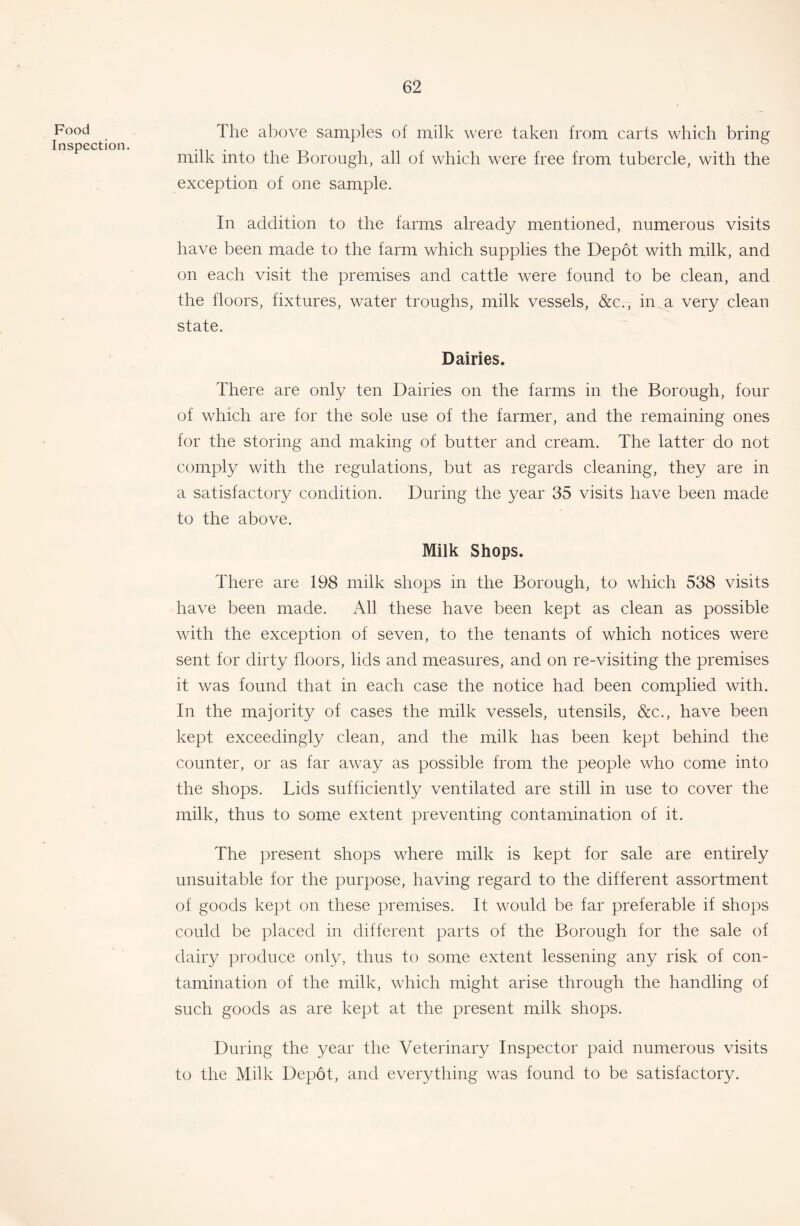 Food Inspection. The above samples of milk were taken from carts which bring milk into the Borough, all of which were free from tubercle, with the exception of one sample. In addition to the farms already mentioned, numerous visits have been made to the farm which supplies the Depot with milk, and on each visit the premises and cattle were found to be clean, and the floors, fixtures, water troughs, milk vessels, &c., in a very clean state. Dairies. There are only ten Dairies on the farms in the Borough, four of which are for the sole use of the farmer, and the remaining ones for the storing and making of butter and cream. The latter do not comply with the regulations, but as regards cleaning, they are in a satisfactory condition. During the year 35 visits have been made to the above. Milk Shops. There are 198 milk shops in the Borough, to which 538 visits have been made. All these have been kept as clean as possible with the exception of seven, to the tenants of which notices were sent for dirty floors, lids and measures, and on re-visiting the premises it was found that in each case the notice had been complied with. In the majority of cases the milk vessels, utensils, &c., have been kept exceedingly clean, and the milk has been kept behind the counter, or as far away as possible from the people who come into the shops. Lids sufficiently ventilated are still in use to cover the milk, thus to some extent preventing contamination of it. The present shops where milk is kept for sale are entirely unsuitable for the purpose, having regard to the different assortment of goods kept on these premises. It would be far preferable if shops could be placed in different parts of the Borough for the sale of dairy produce only, thus to some extent lessening any risk of con- tamination of the milk, which might arise through the handling of such goods as are kept at the present milk shops. During the year the Veterinary Inspector paid numerous visits to the Milk Depot, and everything was found to be satisfactory.