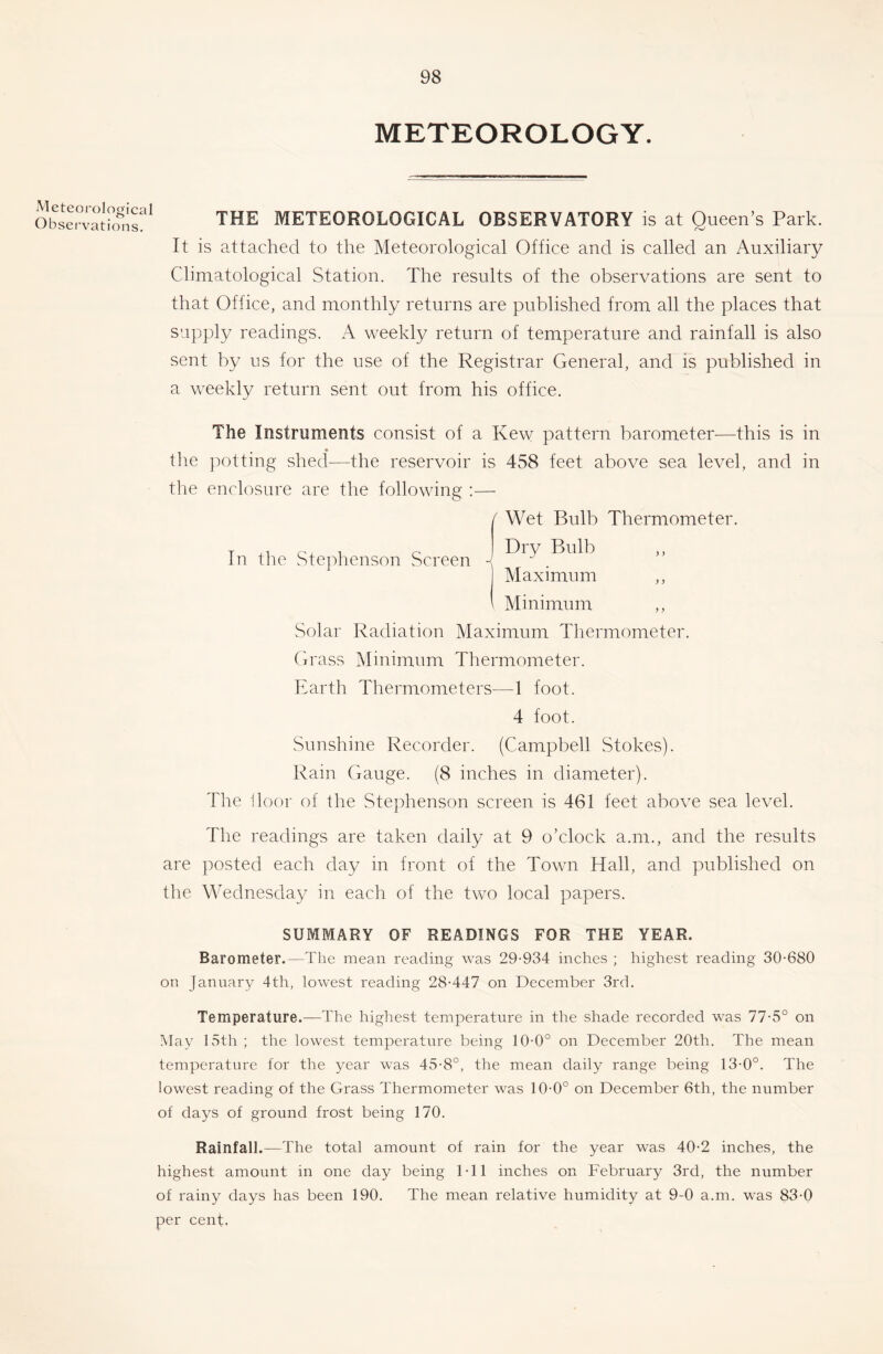 METEOROLOGY. Meteoi'ological Obsei’vations. THE METEOROLOGICAL OBSERVATORY is at Queen’s Park. It is attached to the Meteorological Office and is called an Auxiliary Climatological Station. The results of the observations are sent to that Office, and monthly returns are published from all the places that supply readings. A weekly return of temperature and rainfall is also sent by us for the use of the Registrar General, and is published in a weekly return sent out from his office. The Instruments consist of a Kew pattern barometer-—^this is in tlie })ottmg shed^—the reservoir is 458 feet above sea level, and in the enclosure are the following ;— In the Ste]dienson Screen f Wet Bulb Thermometer. Dry Bulb ,, Maximum ,, Minimum Solar Radiation Maximum Thermometer. Grass Minimum Thermometer. Earth Thermometers—1 foot. 4 foot. Sunshine Recorder. (Campbell Stokes). Rain Gauge. (8 inches in diameter). The 1loor of the Stejdienson screen is 461 feet above sea level. The readings are taken daily at 9 o’clock a.m., and the results are posted each day in front of the Town Hall, and published on the Wednesday in each of the two local papers. SUMMARY OF READINGS FOR THE YEAR. Barometer.—The mean reading was 29-934 inches ; highest reading 30-680 on January 4th, lowest reading 28-447 on December 3rd. Temperature.—The highest temperature in the shade recorded was 77-5° on May 15th ; the lowest temperature being 10-0° on December 20th. The mean temperature for the year was 45-8°, the mean daily range being 13-0°. The lowest reading of the Grass Thermometer was 10-0° on December 6th, the number of days of ground frost being 170. Rainfall.—The total amount of rain for the year was 40-2 inches, the highest amount in one day being 1-11 inches on February 3rd, the number of rainy days has been 190. The mean relative humidity at 9-0 a.m. was 83-0 per cent.