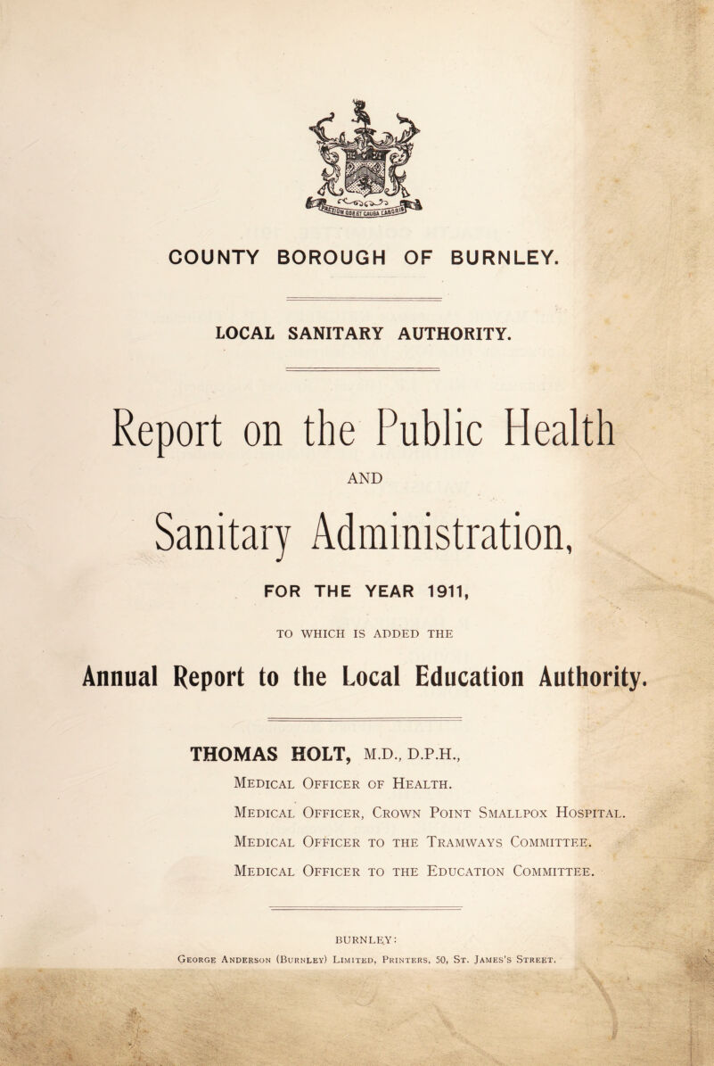 COUNTY BOROUGH OF BURNLEY. LOCAL SANITARY AUTHORITY. Report on the Public Health AND Sanitary Administration, FOR THE YEAR 1911, TO WHICH IS ADDED THE Annual Report to the Local Education Authority. THOMAS HOLT, M.D., D.P.H., Medical Officer of Health. Medical Officer, Crown Point Smallpox Hospital. Medical Officer to the Tramways Committee. Medical Officer to the Education Committee. BURNLEY: George Anderson (Burnley) Limited, Printers, 50, St. James’s Street,