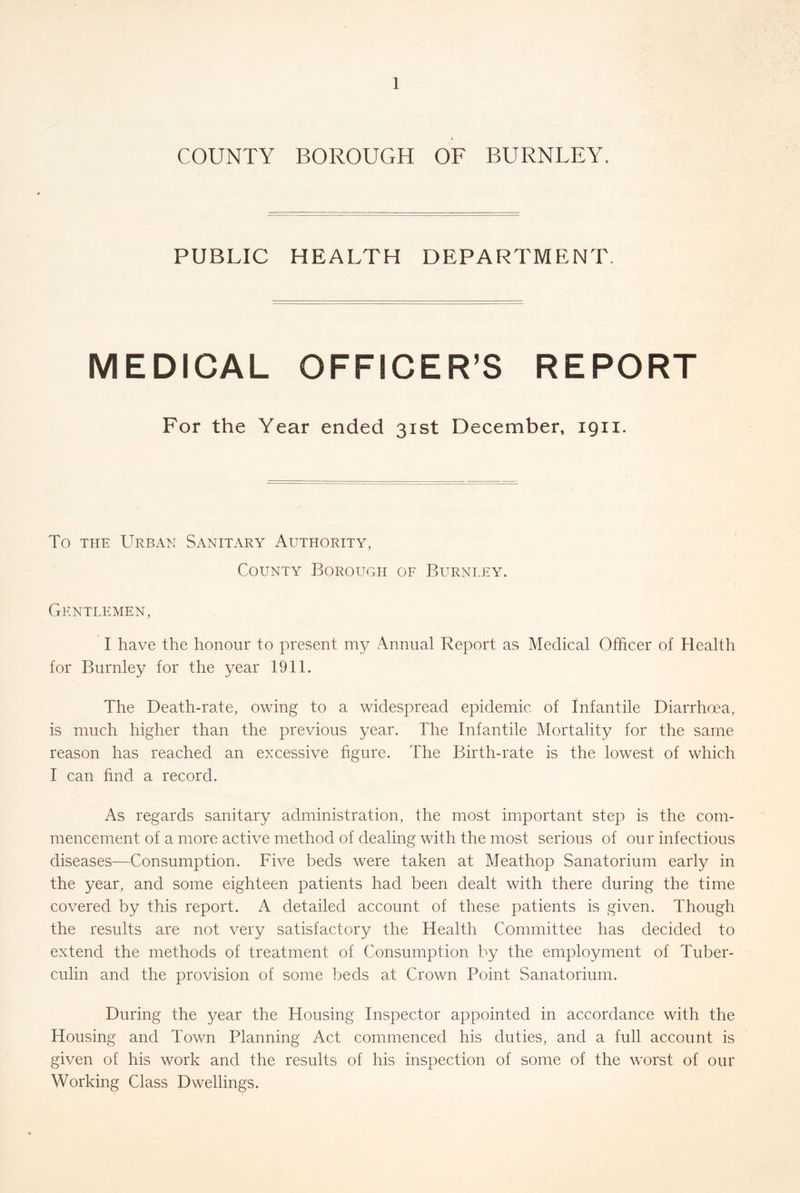 COUNTY BOROUGH OF BURNLEY, PUBLIC HEALTH DEPARTMENT. MEDICAL OFFICER’S REPORT For the Year ended 31st December, 1911. To THE Urban Sanitary Authority, County Borough of Burnley. Gentlemen, I have the honour to present my Annual Report as Medical Officer of Health for Burnley for the year 1911. The Death-rate, owing to a widespread epidemic of Infantile Diarrhoea, is much higher than the previous year. The Infantile Mortality for the same reason has reached an excessive figure. The Birth-rate is the lowest of which I can find a record. As regards sanitary administration, the most important step is the com- mencement of a more active method of dealing with the most serious of our infectious diseases—Consumption. Five beds were taken at Meathop Sanatorium early in the year, and some eighteen patients had been dealt with there during the time covered by this report. A detailed account of these patients is given. Though the results are not very satisfactory the Health Committee has decided to extend the methods of treatment of Consumption by the employment of Tuber- culin and the provision of some beds at Crown Point Sanatorium. During the year the Housing Inspector appointed in accordance with the Housing and Town Planning Act commenced his duties, and a full account is given of his work and the results of his inspection of some of the worst of our Working Class Dwellings.