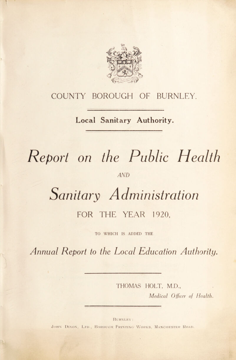 COUNTY BOROUGH OF BURNLEY. Local Sanitary Authority. Report on the Public Health AND Sanitary Administration FOR THE YEAR 1920, TO WHICH IS ADDED THE Annual Report to the Local Education Authority. THOMAS HOLT, M.D., Medical OtJicer of Health. JflHN I)lXO\, IaPD., I’oUOUr.H pRlNriNO' W'ORK'S, MaNCIIKSTKR IvOAI).