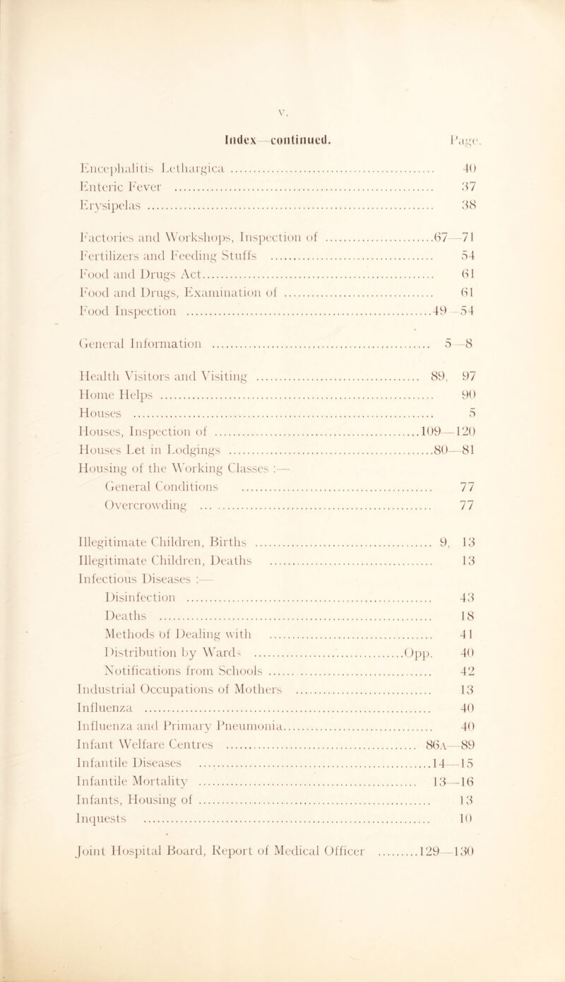 Index continued. luiccpluililis J.(‘lliargica 40 tCiitcric I'cver .47 Erysipelas 4cS Factories and Workshoi)s, Inspection of 67 71 Fertilizers and Feeding' Stnffs .S4 Food and Drugs Act 61 Food and Drugs, 4F\aniination of 61 Food Inspection 49 54 ('icneral Information 5 8 Health Visitors and 5hsiting 89, 97 Home Helps 90 Houses 5 Houses, Inspection of 109 -120 Houses Let in Lodgings 80-- 81 Housing of the WVrking Classes :— (ieneral Conditions 77 Overcrowding 77 Illegitimate Children, Births 9, 13 Illegitimate Children, Deaths 13 Infections Diseases :— Disinfection 43 Deaths 18 Methods of Dealing with 41 Distribution by WaixF Notifications from Schools 42 Industrial Occupations of Mothers 13 Influenza 40 Influenza and Primary Pneumonia 40 Infant Welfare Centres 86a—89 Infantile Diseases 14—15 Infantile Mortality 13—-16 Infants, Housing of 13 Inquests 10 joint Hospital Board, Report of Medical Officer 129 -130