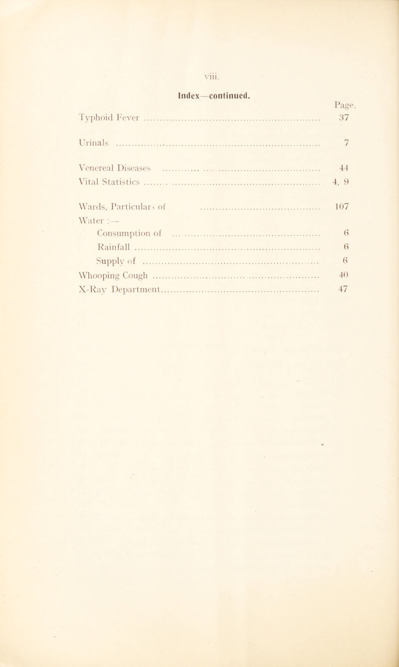 Vlll. Index—continued. Pa^e. 'ryi^hoid I'ever 37 Urinals 7 Wnercal Diseases 44 \4tal Statistics 4, 9 W'ards, Particular- of 107 Walter : — Consumption of 3 lUainfall 3 Supply of 3 Whooping Cough 40 X-Ray De])artmcnt 47