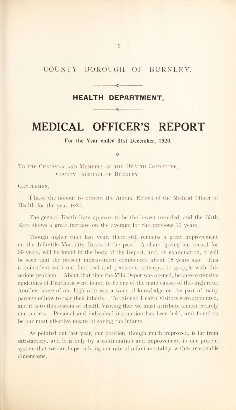 COUNTY BOROUGH OF BURNLEY. 0 HEALTH DEPARTIVIENT. ❖ MEDICAL OFFICER’S REPORT For the Year ended 31st December, 1920. o To THE Chairman and Members oe the Health Committee, County Borouchi oe Burnley. Gentlemen, I have the honour to present the Annual Report of the Medical Officer of Health for the year 1920. The general Death Rate appears to be the lowest recorded, and the Birth Rate shows a great increase on the average for the previous 10 years. Though higher than last year, there still remains a great improvement on the Infantile Mortality Rates of the past. A chart, giving our record for 39 years, will be found in the body of the Report, and, on examination, it will be seen that the present improvement commenced about 15 years ago. This is coincident with our first real and persistent attempts to grapple with this serious problem. About that time the Milk Depot was opened, because extensive epidemics of Diarrhoea were found to be one of the main causes of this high rate. Another cause of our high rate was a want of knowledge on the part of many parents of how to rear their infants. To this end Health Visitors were appointed, and it is to this system of Health Visiting that we must attribute almost entirely our success. Personal and individual instruction has been held, and found to be our most effective means of saving the infants. As pointed out last year, our position, though much improved, is far from satisfactory, and it is only by a continuation and improvement in our present system that we can hope to bring our rate of infant mortality within reasonable dimensions.