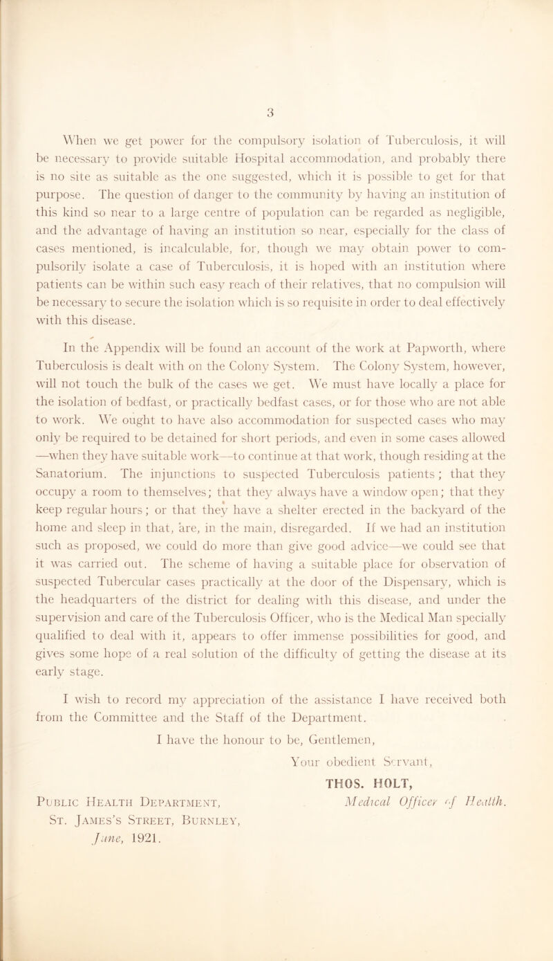 When we get power for the compulsory isolation of Tuberculosis, it will be necessary to provide suitable Hospital accommodation, and probably there is no site as suitable as the one suggested, which it is possible to get for that purpose. The question of danger to the community by having an institution of this kind so near to a large centre of population can be regarded as negligible, and the advantage of having an institution so near, especially for the class of cases mentioned, is incalculable, for, though we may obtain power to com- pulsorily isolate a case of Tuberculosis, it is hoped with an institution where patients can be within such eas}^ reach of their relatives, that no compulsion will be necessar}' to secure the isolation which is so requisite in order to deal effectively with this disease. In the Appendix will be found an account of the work at Papworth, \vhere Tuberculosis is dealt with on the Colony System. The Colony System, however, will not touch the bulk of the cases we get. We must have locally a place for the isolation of bedfast, or practically bedfast cases, or for those who are not able to work. We ought to have also accommodation for suspected cases who may only be required to be detained for short periods, and even in some cases allowed —when they have suitable work—to continne at that work, though residing at the Sanatorium. The injunctions to suspected Tuberculosis patients ; that they occupy a room to themselves; that they always have a window open; that they keep regular hours; or that they have a shelter erected in the backyard of the home and sleep in that, are, in the main, disregarded. If we had an institution such as proposed, we could do more than give good advice—we could see that it was carried out. The scheme of having a suitable place for observation of suspected Tubercular cases practically at the door of the Dispensary, which is the headquarters of the district for dealing with this disease, and under the supervision and care of the Tuberculosis Officer, who is the Medical Man specially qualified to deal with it, appears to offer immense possibilities for good, and gives some hope of a real solution of the difficulty of getting the disease at its early stage. I wish to record my appreciation of the assistance I have received both from the Committee and the Staff of the Department. I have the honour to be. Gentlemen, Your obedient Servant, TKOS. HOLT, Public Health Department, Medical Officer M Healih. St. James’s Street, Burnley, June, 1921.