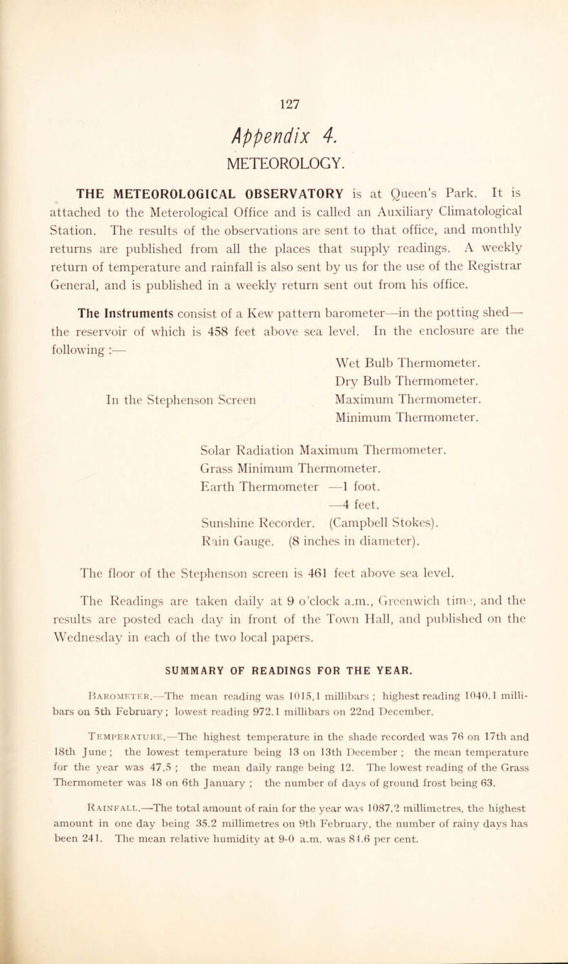 Appendix 4. METEOROLOGY. THE METEOROLOGICAL OBSERVATORY is at Queen’s Park. It is attached to the Meterological Office and is called an Auxiliary Climatological Station. The results of the observations are sent to that office, and monthly returns are published from all the places that supply readings. A weekly return of temperature and rainfall is also sent by us for the use of the Registrar General, and is published in a weekly return sent out from his office. The Instruments consist of a Kew pattern barometer—in the potting shed— the reservoir of which is 458 feet above sea level. In the enclosure are the following :■— Wet Bulb Thermometer. Dry Bulb Thermometer. In the vStephenson Screen Maximum Thermometer. Minimum Thermometer. Solar Radiation Maximum Thermometer. Grass Minimum Thermometer. Earth Thermometer —1 foot. —4 feet. Sunshine Recorder. (Campbell Stokes). Rain Gauge. (8 inches in diameter). The floor of the Stephenson screen is 461 feet above sea level. The Readings are taken daily at 9 o’clock a.m., Greenwich time, and the results are posted each day in front of the Town Hall, and published on the Wednesday in each of the two local papers. SUMMARY OF READINGS FOR THE YEAR. Barometer.—The mean reading was 1015,1 millibars; highest reading 1040.1 milli- bars on 5th February; lowest reading 972.1 millibars on 22nd December. Temperature.—The highest temperature in the shade recorded was 76 on 17th and 18th June ; the lowest temperature being 13 on 13th December ; the mean temperature for the year was 47.5 ; the mean daily range being 12. The lowest reading of the Grass Thermometer was 18 on 6th January ; the number of days of ground frost being 63. Rainfall.—-The total amount of rain for the year was 1087.2 millimetres, the highest amount in one day being 35.2 millimetres on 9th February, the number of rainy days has been 241. The mean relative humidity at 9-0 a.m. was 84.6 per cent.