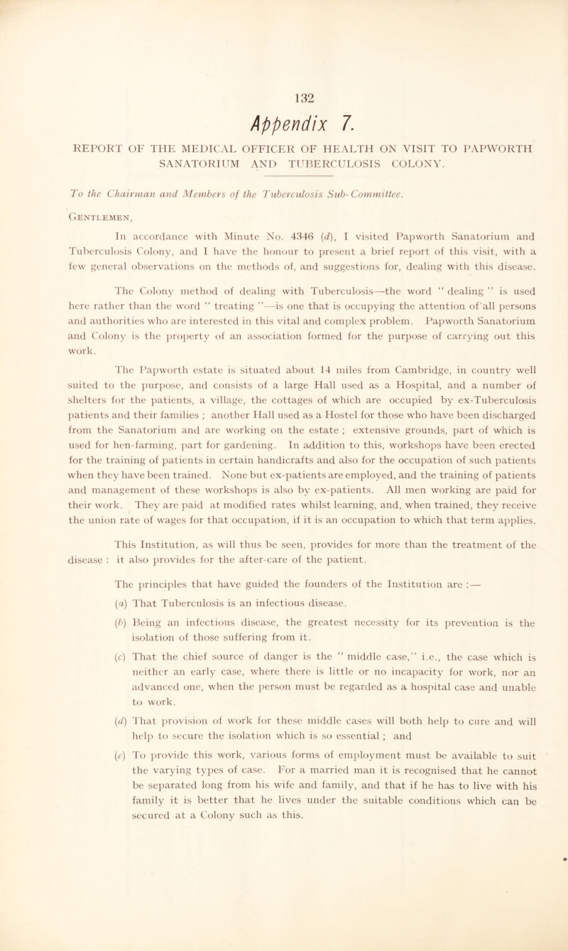 Appendix 7. REPOKT OF THE MEDICAL OFFICER OF HEALTH ON VISIT TO PAPWORTH SANATORIUM AND TUBERCULOSIS COLONY. To the Chairman and Members of the Tuberculosis Sub-Committee. Gentlemen, In accordance with Minute No. 4346 {d), I visited Papworth Sanatorium and Tuberculosis Colony, and I have the honour to present a brief report of this visit, with a few general observations on the methods of, and suggestions for, dealing with this disease. The Colony method of dealing with Tuberculosis—the word “ dealing is used here rather than the word “ treating ”—is one that is occupying the attention of‘all persons and authorities who are interested in this vital and complex ]:)roblem. Papworth Sanatorium and Colony is the property of an association formed for the purpose of carrying out this work. The Papworth estate is situated about 14 miles from Cambridge, in country well suited to the purpose, and consists of a large Hall used as a Hospital, and a number of shelters for the patients, a village, the cottages of which are occupied by ex-Tuberculosis patients and their families ; another Hall used as a Hostel for those who have been discharged from the Sanatorium and are working on the estate ; extensive grounds, part of which is used for hen-farming, part for gardening. In addition to this, workshops have been erected for the training of patients in certain handicrafts and also for the occupation of such patients when they have been trained. None but ex-patients are employed, and the training of patients and management of these workshops is also by ex-patients. All men working are paid for their work. They are paid at modified rates whilst learning, and, when trained, they receive the union rate of wages for that occupation, if it is an occupation to which that term applies. This Institution, as will thus be seen, provides for more than the treatment of the disease : it also provides for the after-care of the patient. The principles that have guided the founders of the Institution are : — {a) That Tuberculosis is an infectious disease. {b) Being an infectious disease, the greatest necessity for its prevention is the isolation of those suffering from it. (c) That the chief source of danger is the “ middle case,” i.e., the case which is neither an early case, where there is little or no incapacity for work, nor an advanced one, when the person must be regarded as a hospital case and unable to work. {d) That provision of work for these middle cases will both help to cure and will help to secure the isolation which is so essential ; and (c) To provide this work, various forms of employment must be available to suit the varying types of case. For a married man it is recognised that he cannot be separated long from his wife and family, and that if he has to live with his family it is better that he lives under the suitable conditions which can be secured at a Colony such as this.