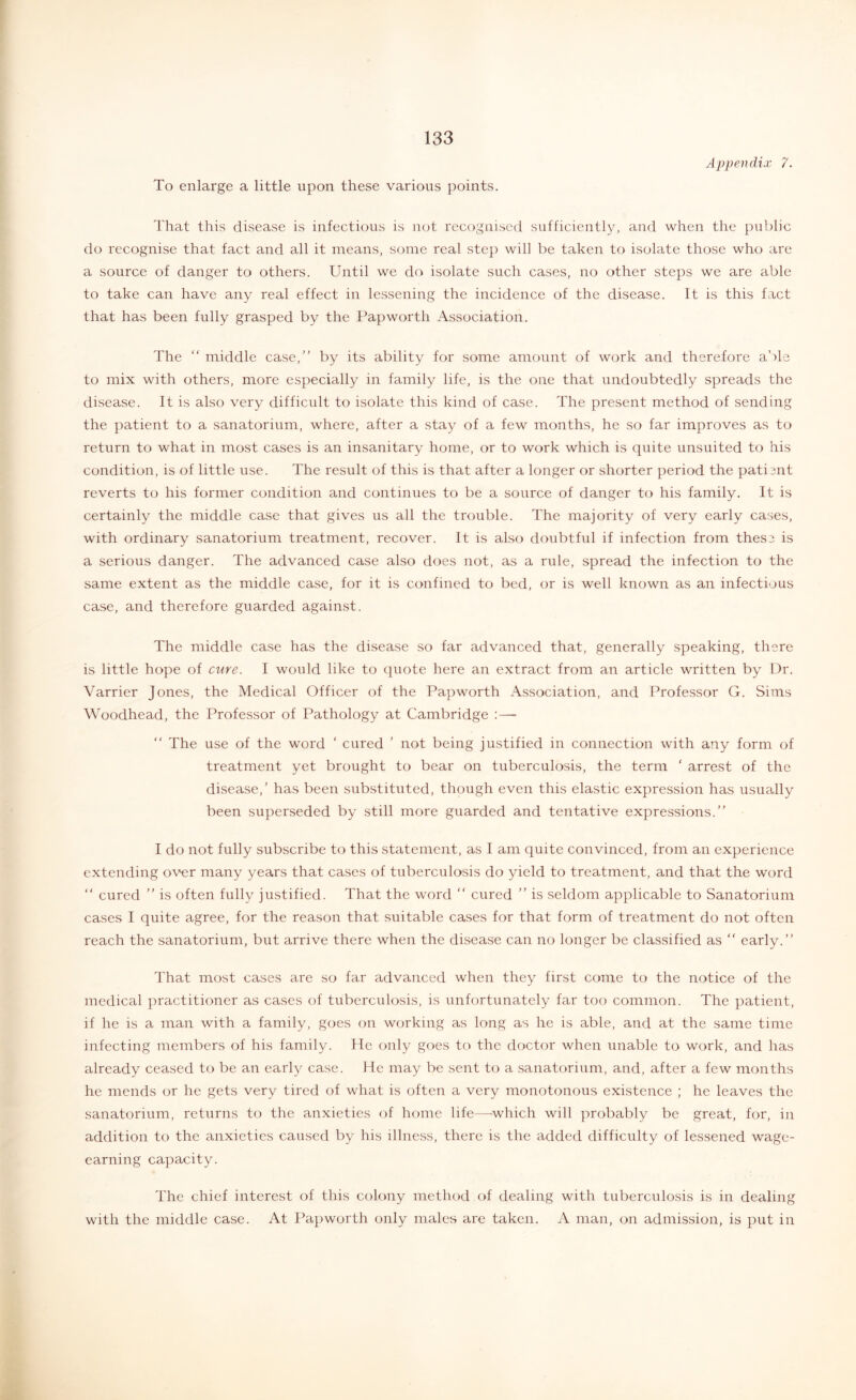 f 133 To enlarge a little upon these various points. Appendix 7. That this disease is infectious is not recognised sufficiently, and when the pulilic do recognise that fact and all it means, some real step will be taken to isolate those who are a source of danger to others. Until we do isolate such cases, no other steps we are able to take can have any real effect in lessening the incidence of the disease. It is this fact that has been fully grasped by the Pap worth Association. The “ middle case, by its ability for some amount of work and therefore able to mix with others, more especially in family life, is the one that undoubtedly spreads the disease. It is also very difficult to isolate this kind of case. The present method of sending the patient to a sanatorium, where, after a stay of a few months, he so far improves as to return to what in most cases is an insanitary home, or to work which is quite unsuited to his condition, is of little use. The result of this is that after a longer or shorter period the pati?nt reverts to his former condition and continues to be a source of danger to his family. It is certainly the middle case that gives us all the trouble. The majority of very early cases, with ordinary sanatorium treatment, recover. It is also doubtful if infection from thes3 is a serious danger. The advanced case also does not, as a rule, spread the infection to the same extent as the middle case, for it is confined to bed, or is well known as an infectious case, and therefore guarded against. The middle case has the disease so far advanced that, generally speaking, there is little hope of cure. I would like to (^uote here an extract from an article written by Dr. Varrier Jones, the Medical Officer of the Papworth Association, and Professor G. Sims Woodhead, the Professor of Pathology at Cambridge :— “ The use of the word ‘ cured ’ not being justified in connection with any form of treatment yet brought to bear on tuberculosis, the term ' arrest of the disease,’ has been substituted, though even this elastic expression has usually been superseded by still more guarded and tentative expressions. I do not fully subscribe to this statement, as I am quite convinced, from an experience extending over many years that cases of tuberculosis do yield to treatment, and that the word “ cured  is often fully justified. That the word  cured  is seldom applicable to Sanatorium cases I quite agree, for the reason that suitable cases for that form of treatment do not often reach the sanatorium, but arrive there when the disease can no longer be classified as  early. I'hat most cases are so far advanced when they first come to the notice of the medical practitioner as cases of tuberculosis, is unfortunately far too common. The patient, if he is a man with a family, goes on working as long as he is able, and at the same time infecting members of his family. He only goes to the doctor when unable to work, and has already ceased to be an early case. He may be sent to a sanatorium, and, after a few months he mends or he gets very tired of what is often a very monotonous existence ; he leaves the sanatorium, returns to the anxieties of home life—-which will probably be great, for, in addition to the anxieties caused by his illness, there is the added difficulty of lessened wage- earning capacity. The chief interest of this colony method of dealing with tuberculosis is in dealing with the middle case. At Papworth only males are taken. A man, on admission, is put in