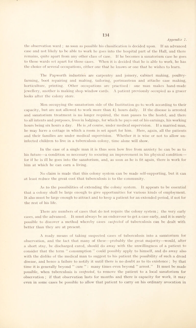 Appendix 7. the observation ward ; as soon as possible his classification is decided upon. If an advanced case and not likely to be able to work he goes into the hospital jiart of the Hall, and there remains, c^uite apart from any other class of case. If he becomes a sanatorium case he goes to those wards set ajiart for those cases. When it is decided that he is able to work, he has the choice of several occupations, either one that he knows or one that he wishes to learn. The IH})worth industries are carpentry and joinery, cabinet making, poultry- farming, boot rejiairing and making, tailoring, portmanteau and attache case making, horticulture, printing. Other occujiations are practised : one man makes hand-made jewellery, another is making shop window cards. A patient jireviously occupied as a grocer looks after the colony store. Men occu])ying the sanatorium side of the Institution go to work according to their capacity, but are not allowed to work more than 41 hours daily. If the disease is arrested and sanatorium treatment is no longer required, the man passes to the hostel, and there to all intents and purposes, lives in lodgings, for which he pays out of his earnings, his working hours being six hours a day. He is ,of course, under medical supervision. If a married man, he may have a cottage in which a room is set apart for him. Here, again, all the patients and their families are under medical supervision. \Vhether it is wise or not to allow un- infected children to live in a tuberculosis colony, time alone will show. In the case of a single man it is thus seen how free from anxiety he can be as to his future—a condition so necessary to securing an imjmovement in his physical condition—• for if he is ill he goes into the sanatorium, and, as soon as he is fit again, there is work for him at which he can earn a living. No claim is made that this colony system can be made self-supporting, but it can at least reduce the great cost that tuberculosis is to the community. As to the possibilities of extending the colony system. It appears to be essential that a colony shall be large enough to give opportunities for various kinds of employment. It also must be large enough to attract and to keep a patient for an extended period, if not for the rest of his life. There are numbers of cases that do hot require the colony system ; the very early cases, and the advanced. It must always be an endeavour to get a case early, and it is surely possible to discover a method whereby cases suspected of tuberculosis can be dealt with better than they are at present. A ready means of taking suspected cases of tuberculosis into a sanatorium for observation, and the fact that many of these—probably the great majority—would, after a short stay, be discharged cured, should do away with the unwillingness of a patient to consider that the term “ consumption ” could possibly apply to himself, and do away also with the dislike of the medical man to suggest to his patient the possibility of such a dread disease, and hence a failure to notify it until there is no doubt as to its existence ; by that time it is generally beyond “ cure ” ; many times even beyond “ arrest.” It must be made possible, when tuberculosis is suspected, to remove the patient to a local sanatorium for obseivation ; if that observation lasts for months and there is capacity for work, it may even in some cases be possible to allow that patient to carry on his ordinary avocation in