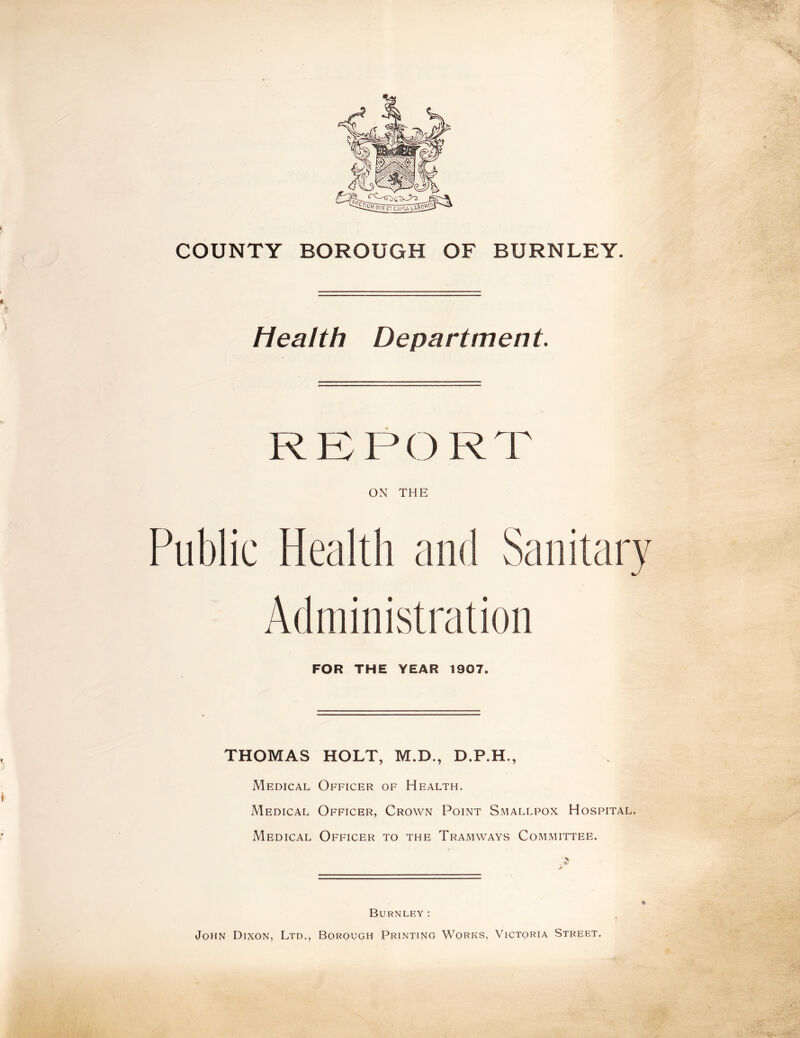 COUNTY BOROUGH OF BURNLEY. Health Department. REPORT ON THE Public Health and Sanitary Administration FOR THE YEAR 1907. THOMAS HOLT, M.D., D.P.H., Medical Officer of Health. Medical Officer, Crown Point Smallpox Hospital. Medical Officer to the Tramways Committee. Burnley: John Dixon, Ltd., Borough Printing Works, Victoria Street.