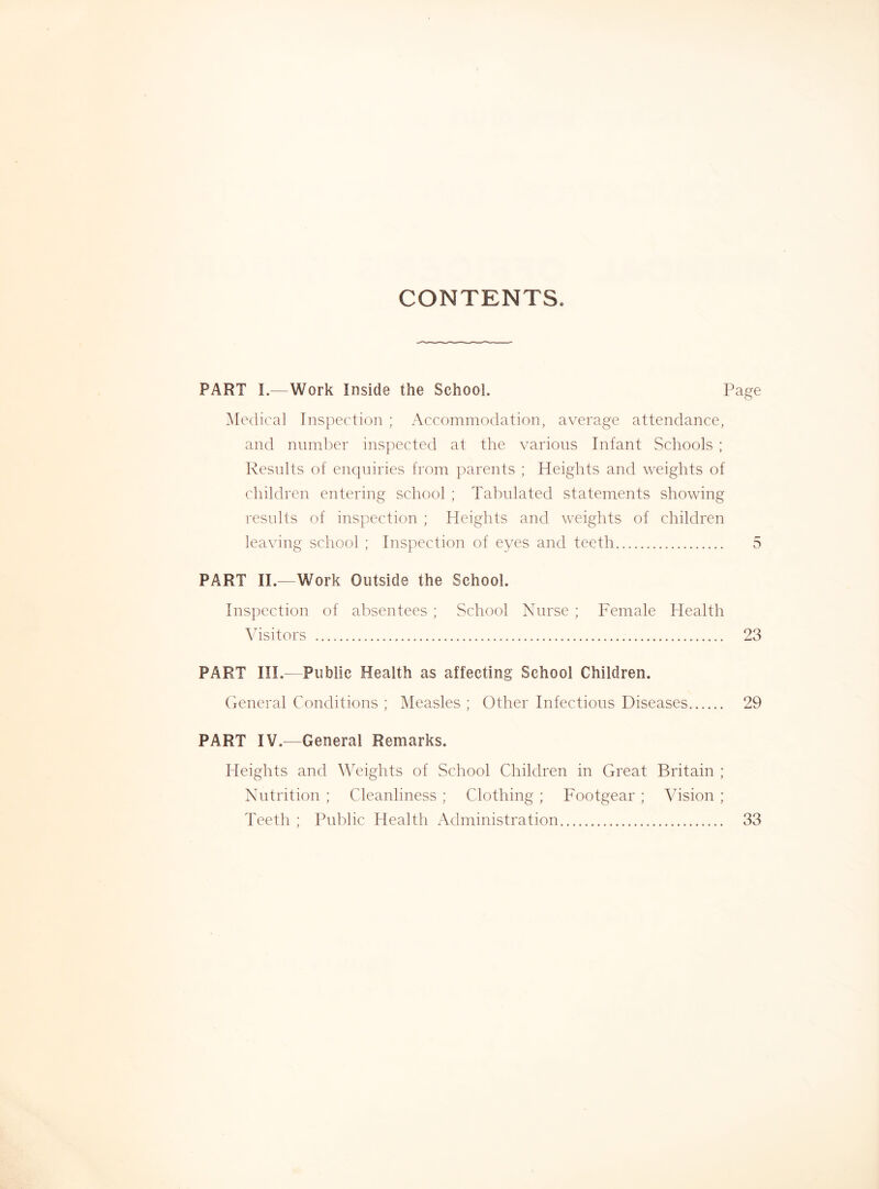 CONTENTS. PART I.—Work Inside the School. ] Medical Inspection ; Accommodation, average attendance, and number ins])ectcd at the various Infant Schools ; Results of enquiries from j)arents ; Heights and weights of children entering school ; Tabulated statements showing results of inspection ; Heights and weights of children leaving school ; Inspection of eyes and teeth PART II.—Work Outside the School. Inspection of absentees ; School Nurse ; Female Health Visitors PART III.—Public Health as affecting School Children. (General Conditions ; Measles ; Other Infectious Diseases PART IV.—General Remarks. Heights and Weights of School Children in Great Britain ; Nutrition ; Cleanliness ; Clothing ; Footgear ; Vision ; Teeth ; Public Health Administration