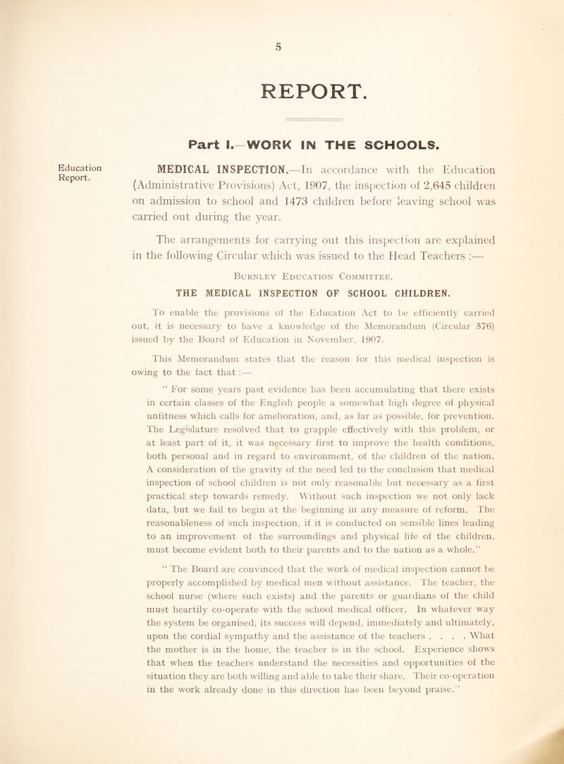 Education Report. REPORT. Part l.-WORK IN THE SCHOOLS. MEDICAL INSPECTION.—In accordance with the Education (Administrative Provisions) Act, 1907, the inspection of 2,645 children on admission to school and 1473 children before leaving school was carried out during the year. The arrangements for carrying out this inspection are explained in the following Circular which was issued to the Head Teachers :— Burnley Education Committee. THE MEDICAL INSPECTION OF SCHOOL CHILDREN. To enable the provisions of the Education Act to be efficiently carried out, it is necessary to have a knowledge of the Memorandum (Circular 576) issued by the Board of Education in November, 1907. This Memorandum states that the reason for this medical inspection is owing to the fact that :— “ For some years past evidence has been accumulating that there exists in certain classes of the English people a somewhat high degree of physical unfitness which calls for amelioration, and, as far as possible, for prevention. The Legislature resolved that to grapple effectively with this problem, or at least part of it, it was necessary first to improve the health conditions, both personal and in regard to environment, of the children of the nation. A consideration of the gravity of the need led to the conclusion that medical inspection of school children is not only reasonable but necessary as a first practical step towards remedy. Without such inspection we not only lack data, but we fail to begin at the beginning in any measure of reform. The reasonableness of such inspection, if it is conducted on sensible lines leading to an improvement of the surroundings and physical life of the children, must become evident both to their parents and to the nation as a whole.” ” The Board are convinced that the work of medical inspection cannot be properly accomplished by medical men without assistance. The teacher, the school nurse (where such exists) and the parents or guardians of the child must heartily co-operate with the school medical officer. In whatever way the system be organised, its suecess will depend, immediately and ultimately, upon the cordial sympathy and the assistance of the teachers .... What the mother is in the home, the teacher is in the school. Experience shows that when the teachers understand the necessities and opportunities of the situation they are both willing and able to take their share. Their co-operation in the work already done in this direction has been beyond praise.”