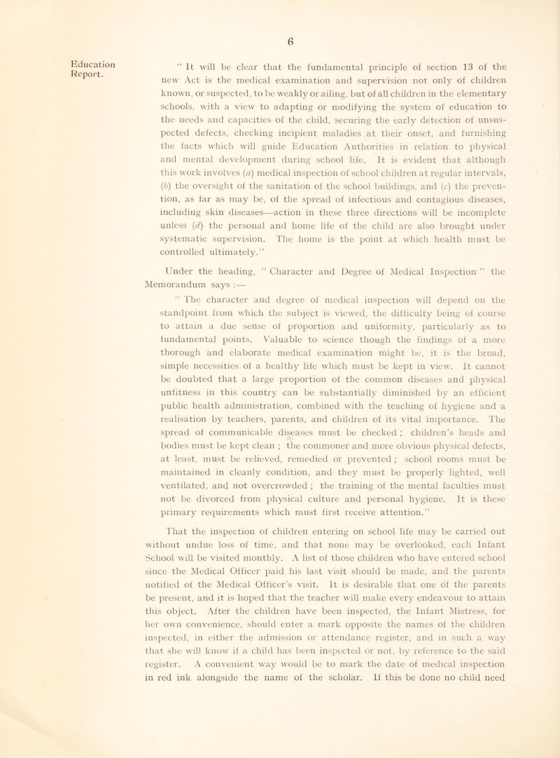 Education Report. “ It will be clear that the funclaniental principle of section 13 of the new Act is the medical examination and supervision not only of children known, or suspected, to be weakly or ailing, but of all children in the elementary schools, with a view to adapting or modifying the system of education to the needs and capacities of the child, securing the early detection of unsus- pected defects, checking incipient maladies at their onset, and furnishing the facts which will guide Education Authorities in relation to physical and mental development during school life. It is evident that although this work involves [a) medical inspection of school children at regular intervals, {b) the oversight of the sanitation of the school buildings, and (c) the preven- tion, as far as may be, of the spread of infectious and contagious diseases, including skin diseases—action in these three directions will be incomplete unless {d) the personal and home life of the child are also brought under systematic supervision. The home is the point at which health must be controlled ultimately.” Under the heading, ” Character and Degree of Medical Inspection ” the Memorandum says :— The character and degree of medical inspection will depend on the standpoint from which the subject is viewed, the difficulty being of course to attain a due sense of proportion and uniformity, particularly as to fundamental points. \Mluable to science though the findings of a more thorough and elaborate medical examination might be, it is the broad, simple necessities of a healthy life which must be kept in view. It cannot be doubted that a large proportion of the common diseases and physical unfitness in this country can be substantially diminished by an efficient public health administration, combined with the teaching of hygiene and a realisation by teachers, parents, and children of its vital importance. The spread of communicable diseases must be checked ; children’s heads and bodies must be kept clean ; the commoner and more obvious physical defects, at least, must be relieved, remedied or prevented ; school rooms must be maintained in cleanly condition, and they must be properly lighted, well ventilated, and not overcrowded ; the training of the mental faculties must not be divorced from physical culture and personal hygiene. It is these primary requirements which must first receive attention.” That the inspection of children entering on school life may be carried out without undue loss of time, and that none may be overlooked, each Infant School will be visited monthly. A list of those children who have entered school since the Medical Officer paid his last visit should be made, and the parents notified of the Medical Officer’s visit. It is desirable that one of the parents be present, and it is hoped that the teacher will make every endeavour to attain this object. After the children have been inspected, the Infant Mistress, for her own convenience, should enter a mark opposite the names of the children inspected, in either the admission or attendance register, and in such a way that she will know if a child has been inspected or not, by reference to the said register. A convenient way would be to mark the date of medical inspection in red ink alongside the name of the scholar. If this be done no child need