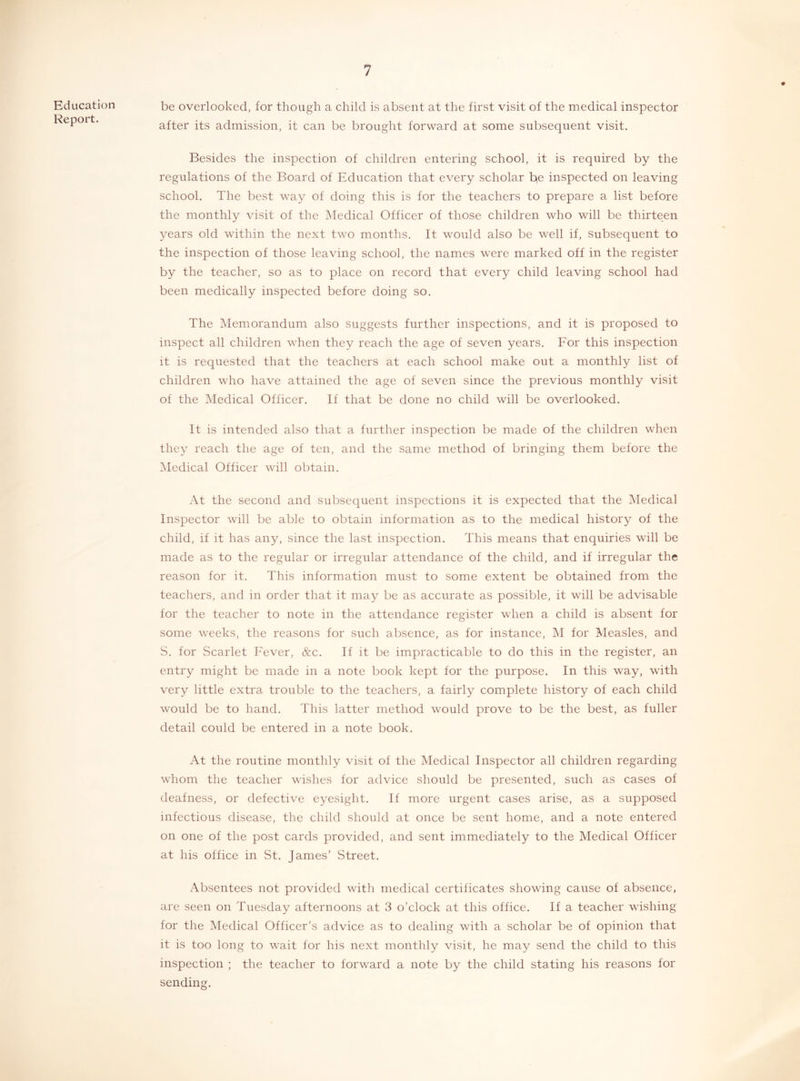 Education Report. be overlooked, for though a child is absent at the first visit of the medical inspector after its admission, it can be brought forward at some subsequent visit. Besides the inspection of children entering school, it is required by the regulations of the Board of Education that every scholar be inspected on leaving school. The best way of doing this is for the teachers to prepare a list before the monthly visit of the Medical Officer of those children who will be thirteen years old within the next two months. It would also be well if, subsequent to the inspection of those leaving school, the names were marked off in the register by the teacher, so as to place on record that every child leaving school had been medically inspected before doing so. The Memorandum also suggests further inspections, and it is proposed to inspect all children when they reach the age of seven years. For this inspection it is requested that the teachers at each school make out a monthly list of children who have attained the age of seven since the previous monthly visit of the Medical Officer. If that be done no child will be overlooked. It is intended also that a further inspection be made of the children when they reach the age of ten, and the same method of bringing them before the Medical Officer will obtain. At the second and subsequent inspections it is expected that the Medical Inspector will be able to obtain information as to the medical history of the child, if it has any, since the last inspection. This means that enquiries will be made as to the regular or irregular attendance of the child, and if irregular the reason for it. This information must to some extent be obtained from the teachers, and in order that it may be as accurate as possible, it will be advisable for the teacher to note in the attendance register when a child is absent for some weeks, the reasons for such absence, as for instance, M for Measles, and S. for Scarlet Fever, &c. If it be impracticable to do this in the register, an entry might be made in a note book kept for the purpose. In this way, with very little extra trouble to the teachers, a fairly complete history of each child would be to hand. This latter method would prove to be the best, as fuller detail could be entered in a note book. At the routine monthly visit of the Medical Inspector all children regarding whom the teacher wishes for advice should be presented, such as cases of deafness, or defective eyesight. If more urgent cases arise, as a supposed infectious disease, the child should at once be sent home, and a note entered on one of the post cards provided, and sent immediately to the Medical Officer at his office in St. James’ Street. Absentees not provided with medical certificates showing cause of absence, are seen on Tuesday afternoons at 3 o’clock at this office. If a teacher wishing for the Medical Officer’s advice as to dealing with a scholar be of opinion that it is too long to wait for his next monthly visit, he may send the child to this inspection ; the teacher to forward a note by the child stating his reasons for sending.