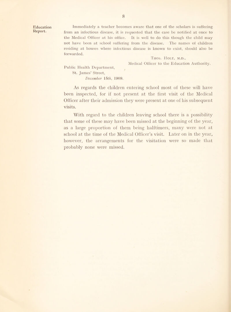 Education Report. Immediately a teacher becomes aware that one of the scholars is suffering from an infectious disease, it is requested that the case be notified at once to the Medical Officer at his office. It is well to do this though the child may not have been at school suffering from the disease. The names of children residing at houses where infectious disease is known to exist, should also be forwarded. Thos. Holt, m.d.. Medical Officer to the Education Authority. Public Health Department, St. James’ Street, December X^th, 1909. As regards the children entering school most of these will have been inspected, for if not present at the first visit of the Medical Officer after their admission they were present at one of his subsequent visits. With regard to the children leaving school there is a possibility that some of these may have been missed at the beginning of the year, as a large proportion of them being halftimers, many were not at school at the time of the Medical Officer’s visit. Later on in the year, however, the arrangements for the visitation were so made that probably none were missed.