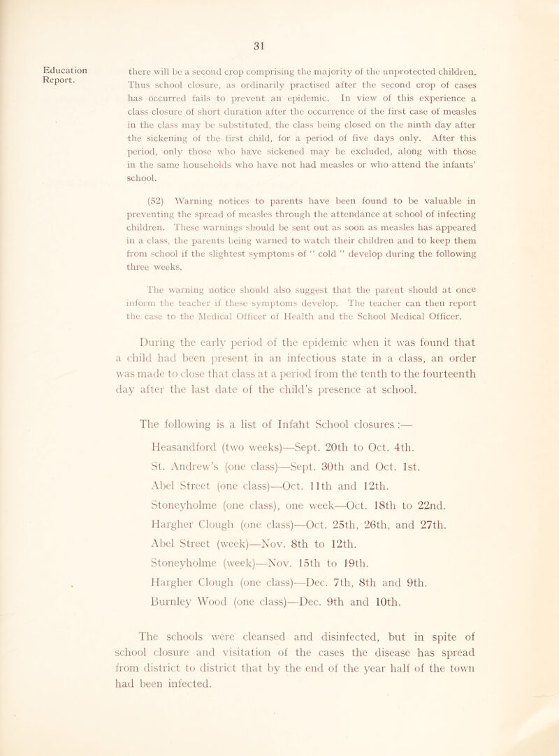 Education Report. there will be a secontl crop comprising the majority of the unprotected children. Thus school closure, as ordinarily practised after the second crop of cases has occurred fails to prevent an epidemic. In view of this experience a class closure of short duration after the occurrence of the first case of measles in the class may be substituted, the class being closed on the ninth day after the sickening of the first child, for a period of five days only. After this period, only those who have sickened may be excluded, along with those in the same households who have not had measles or who attend the infants' school. (52) Warning notices to parents have been found to be valuable in preventing the spread of measles through the attendance at school of infecting children. These warnings should be sent out as soon as measles has appeared in a class, the parents being warned to watch their children and to keep them from school if the slightest symptoms of “ cold ” develop during the following three weeks. The warning notice should also suggest that the parent should at once inform the teacher if these symptoms develop. The teacher can then report the case to the IMcdical Officer of Health and the School Medical Officer. During the early jieriocl of the epidemic when it was found that a child had been ])resent in an infectious state in a class, an order was made to close that class at a period from the tenth to the fourteenth day after the last date of the child’s presence at school. The following is a list of Infaht School closures :— Heasandford (two weeks)—Sept. 20th to Oct. 4th. St. Andrew’s (one class)—Sept. 30th and Oct. 1st. Al)el Street (one class)—Oct. 11th and 12th. Stoneyholme (one class), one week—Oct. 18th to 22nd. Hargher Clough (one class)—Oct. 25th, 26th, and 27th. Abel Street (week)—Nov. 8th to 12th. Stoneyholme (week)—Nov. 15th to 19th. Hargher Clough (one class)—Dec. 7th, 8th and 9th. Burnley Wood (one class)—Dec. 9th and 10th. The schools were cleansed and disinfected, but in spite of school closure and visitation of the cases the disease has spread from district to district that by the end of the year half of the town had been infected.