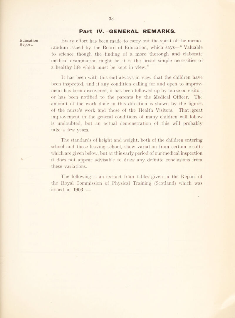 Education Report. Part IV.-GENERAL REMARKS. Every effort has been made to carry out the spirit of the memo- randum issued by the Board of Education, which says—“ Valuable to science though the finding of a more thorough and elaborate medical examination might l^e, it is the broad simple necessities of a healthy life which must be kept in view.” It has been with this end always in view that the children have l)een inspected, and if any condition calling for and open to improv- ment has been discovered, it has ]:)cen followed up by nurse or visitor, or has been notified to the parents by the Medical Officer. The amount of the work done in this direction is shown by the figures of the nurse’s work and those of the Health Visitors. That great improvement in the general conditions of many children will follow is undoubted, but an actual demonstration of this will probably take a few years. The standards of height and weight, both of the children entering school and those leaving school, show variation from certain results which are given l)elow, but at this early period of our medical inspection it does not appear advisable to draw any definite conclusions from these variations. The following is an extract from tables given in the Report of the Royal Commission of Physical Training (Scotland) which was issued in 1903 :—