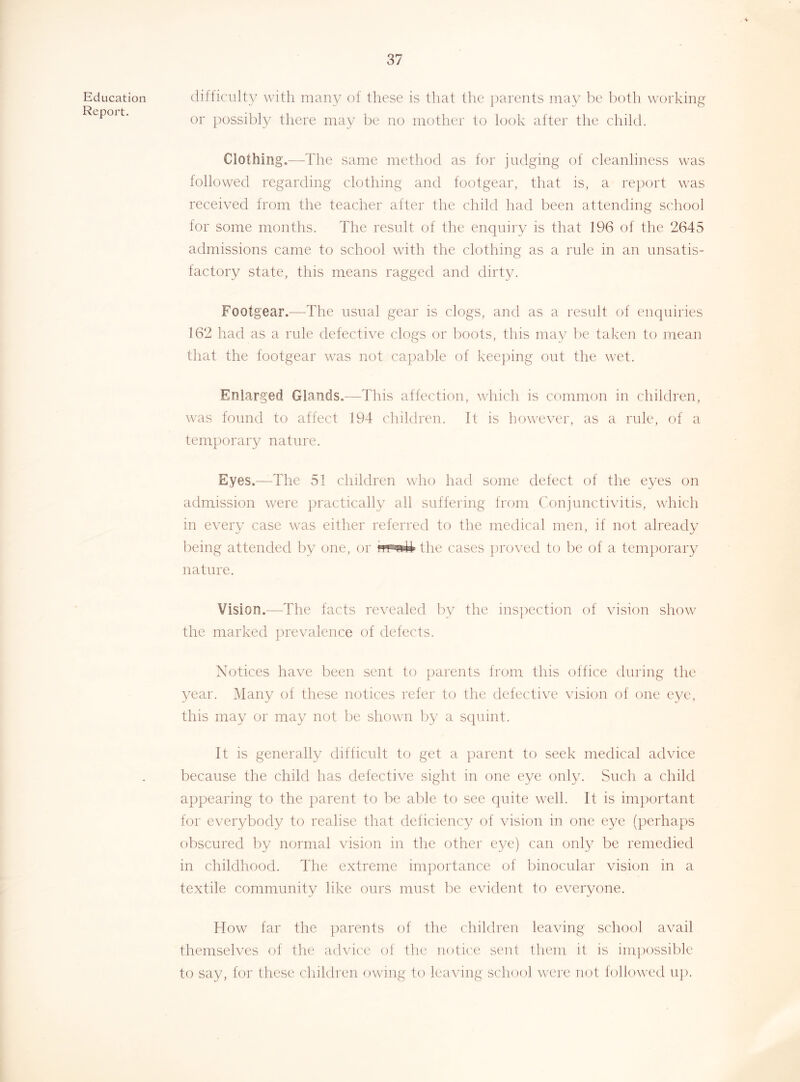 Education Report. difficulty with many of these is that tlie ])arents may be both working or ])ossibly there may be no mother to look after the child. Clothing.—The same method as for judging of cleanliness was followed regarding clothing and footgear, that is, a re})ort was received from the teacher after the child had been attending school lor some months. The result of the enquiry is that 196 of the 2645 admissions came to school with the clothing as a rule in an unsatis- lactory state, this means ragged and dirty. Footgear.—The usual gear is clogs, and as a result of enquiries 162 had as a rule defecti\T clogs or boots, this may lie taken to mean that the footgear was not ca])able of keeping out the wet. Enlarged Glands.—This affection, which is common in children, was found to affect 194 children. It is however, as a rule, of a temporary nature. Eyes.—The 51 children who had some defect of the eyes on admission were practically all suffering from Conjunctivitis, wdrich in every case was either referred to the medical men, if not already being attended by one, or the cases jiroved to be of a temjiorary nature. Vision.—The facts revealed by the inspection of vision show the marked jirevalence of defects. Notices have been sent to jiarents from this office during tlie year. Many of these notices refer to the defective vision of one eye, this may or may not be shown by a squint. It is generally difficult to get a parent to seek medical advice because the child has defective sight in one eye only. Such a child appearing to the parent to be able to sec quite well. It is im})ortant for everybody to realise that deficienc}^ of vision in one eye (perhaps obscured by normal vision in the other eye) can only be remeeiied in childhood. The extreme importance of binocular vision in a textile community like ours must be evident to everyone. How far the parents of the children leaving school avail themselves of the advic'e of the notice sent them it is impossible to say, for these children (jwing to leaving school were not followed u]).