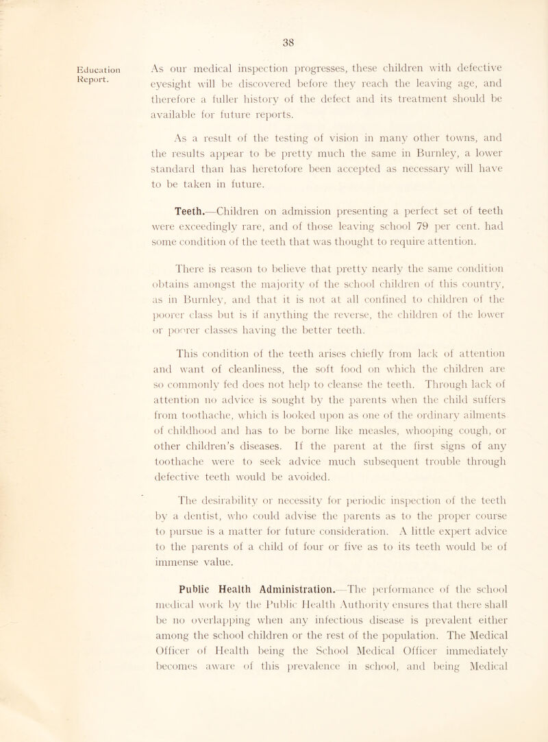 Education Report. As our medical inspection ])rogresses, these children with defective eyesight will be discovered Itefore they reach the leaving age, and therefore a fuller historv of the defect and its treatment should be available for future re])orts. As a result of the testing of vision in many other towns, and the results ap])ear to be pretty much the same in Burnley, a lower standard than has heretofore been accepted as necessary will have to be taken in future. Teeth.—Children on admission })resenting a perfect set of teeth were exceedingly rare, and of those leaving school 79 per cent, had some condition of the teeth that was thought to require attention. There is reason to believe that pretty nearly the same condition obtains amongst the majority of the school children of this country, as in Bui'idev, and that it is not at all confined to children of the poorer class but is if anything the reverse, the children of the lower or poorer classes having the better teeth. This condition of the teeth arises chiefly from lack of attention and want of cleanliness, the soft food on which the children are so commonly fed does not help to cleanse the teeth. Through lack of attention no advice is sought by the jiarents when the child suffers from toothache, which is looked upon as one of the ordinary ailments of childhood and has to be borne like measles, whoo[)ing cough, or other children’s diseases. If the parent at the first signs of any toothache were to seek advice much subsequent trouble through defective teeth would be avoided. The desirability or necessity for periodic insjiection of the teeth by a dentist, who could advise tlie parents as to the proper course to pursue is a matter for future consideration. A little expert advice to the parents of a child of four or five as to its teeth would be of immense value. Public Health Administration. The performance of the school nuxlical woi k by the Ihiblic' Health Authority ensures lliat there shall be no overlapping when any infectious disease is prevalent either among the school children or the rest of the population. The Medical Officer of Health being the School Medical Officer immediately lieconies aware of this jirevalence in school, and being Medical
